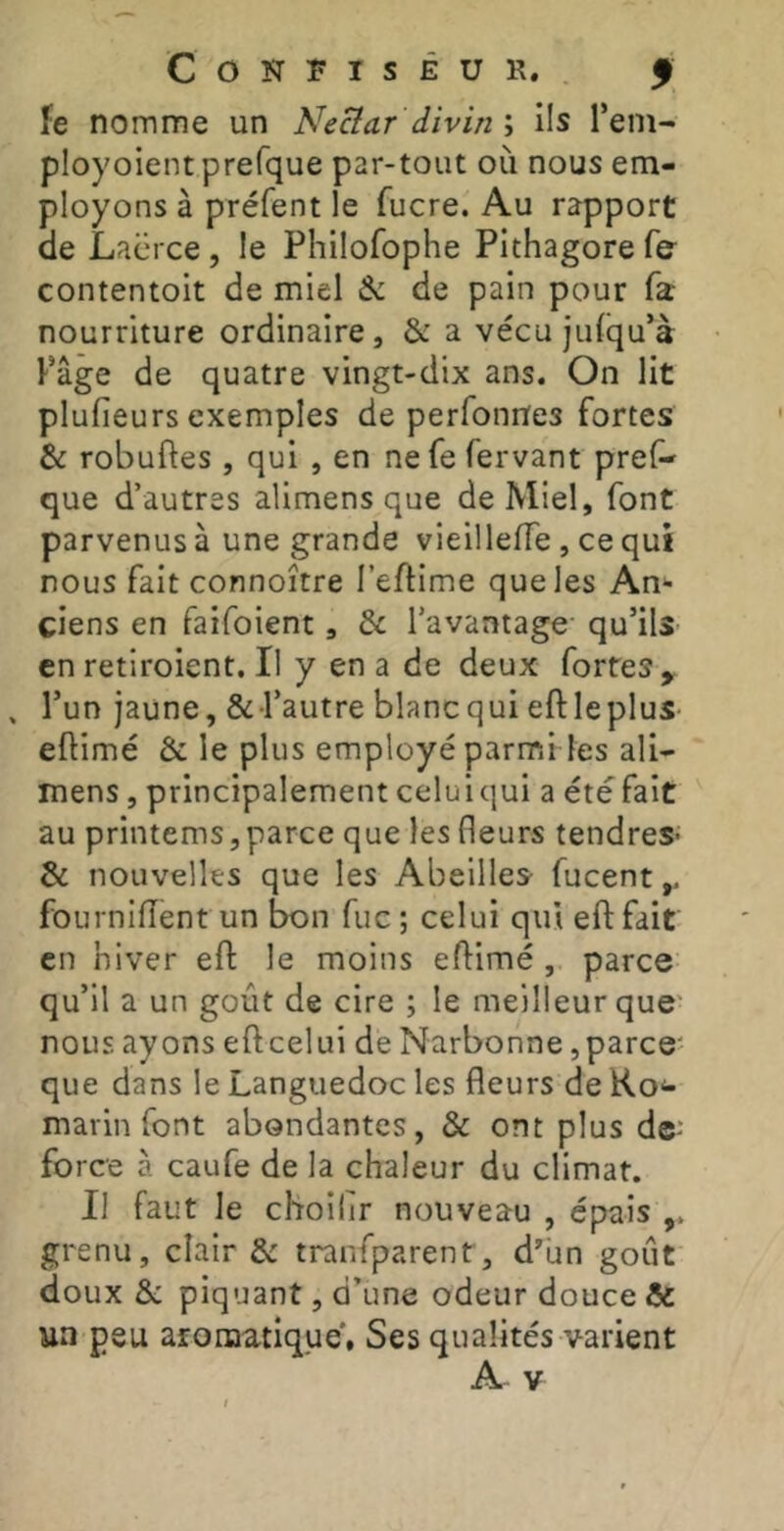 fe nomme un Necîar divin ; ils l’ein- ployoient prefque par-tout où nous em- ployons à préfent le fucre. Au rapport de Lacrce, le Philofophe PIthagore fe contentoit de miel & de pain pour fa nourriture ordinaire, & a vécu jidqu’à Page de quatre vingt-dix ans. On lit plufieurs exemples de perfonnes fortes & robuftes , qui , en ne fe fervant pref- que d’autres alimens que de Miel, font parvenus à une grande vieillefTe, ce qui nous fait connoître l’eftime que les An- ciens en faifoient, & l’avantage qu’ilS' en retiroient. Il y en a de deux fortes, , l’un jaune, & l’autre blancqui eftleplus- eftimé & le plus employé parmi les ali- mens , principalement celuiqui a étéfait au printems, parce que les fleurs tendres* & nouvelles que les Abeilles fucent,. fourniiïent un bon fuc ; celui qui efl: fait en hiver efl: le moins eftimé, parce qu’il a un goût de cire ; le meilleur que' nous ayons eftcelui de Narbonne,parce' que dans le Languedoc les fleurs de Ko*- marin font abondantes, & ont plus de* force à caufe de la chaleur du climat. Il faut le choilir nouveau , épais grenu, clair & tranfparent, dùn goût doux &; piquant, d’une odeur douce & un peu afomatique, Ses qualités varient