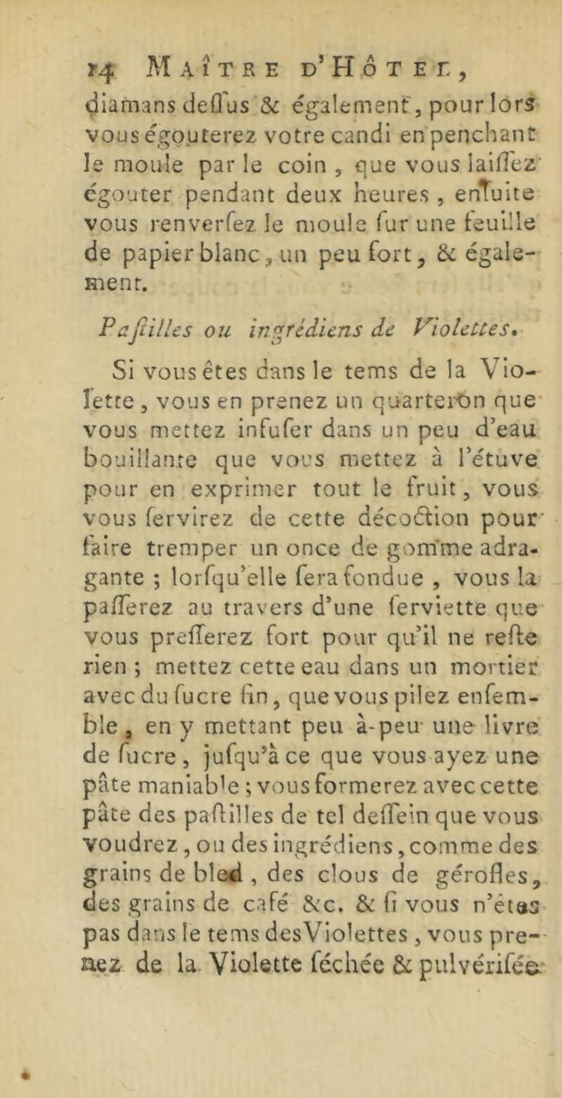 i^iamans deû'us & également , pour !orS' vous égouterez votre candi en penchant le moule par le coin , que vous lailTez' cgouter pendant deux heures , enTuite vous renverfez le moule fur une feuille de papier blanc, un peu fort, & égale- ment. P aJîiHes ou in^rédiens de VïoleUes, Si vous êtes dans le tems de la Vio- lette , vous en prenez un quartei'On que* vous mettez infufer dans un peu d’eau bouillante que vous mettez à l’étuve pour en exprimer tout le fruit, vous vous fervirez de cette décoétion pour' faire tremper un once de gom’me adra- gante ; lorfqu’elle fera fondue , vous la pa/Terez au travers d’une lerviette que vous prelTerez fort pour qu’il ne refte rien ; mettez cette eau dans un mortier avec du fucre fin, que vous pilez enfem- bie , en y mettant peu à-peu une livre de fucre, jufqu’àce que vous ayez une pâte maniable ; vous formerez avec cette pâte des paAilles de tel deffein que vous voudrez, ou des ingrédiens,comme des grains de blod , des clous de gérofles, des grains de café &c. & fi vous n’êtas pas dans le tems desViolettes , vous pre- nez de la. Violette féchée & pulvérifée.^