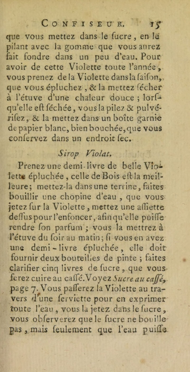 que vous mettez dans le fucre, en le pilant avec la gomme que vous aurez fait fondre dans un peu d’eau. Pour avoir de cette Violette toute l’année, vous prenez delà Violette danslafaifon,, que vous épluchez , & la mettez (écher à l’étuve d’une chaleur douce ; lorf-* qu’elle eft féchée, vous la pile? & pulvé- rifez, la mettez dans un boîte garnie de papier blanc, bien bouchée, que vous confervez dans un endroit fec. Sirop Violât. Prenez une demi-livre de belle Vio^ lett« épluchée , celle de Bois elf la meil- leure; mettez-Ia dans une terrine, faites bouillir une chopine d’eau , que vous jetez fur la Violette , mettez une alîiettc defl'us pour l’enfoncer, afin qu’elle pùiflTe rendre Ton parfum ; vous la mettrez à l’étuve du foir au matin ; fi vous en avez une demi - livre épluchée, elle doit fournir deux bouteilles de pinte ; faites clarifier cinq livres de fucre , que vous ferez cuire au cafle.Voyez Sucre au cajfé, page 7. Vous pafTerez la Violette au tra- vers d^une ferviette pour en exprimer toute l’eau , vous la jetez dans le fucre, vous obferverez que le fucre ne bouille- pas , mais feulement que l’eau puilTe