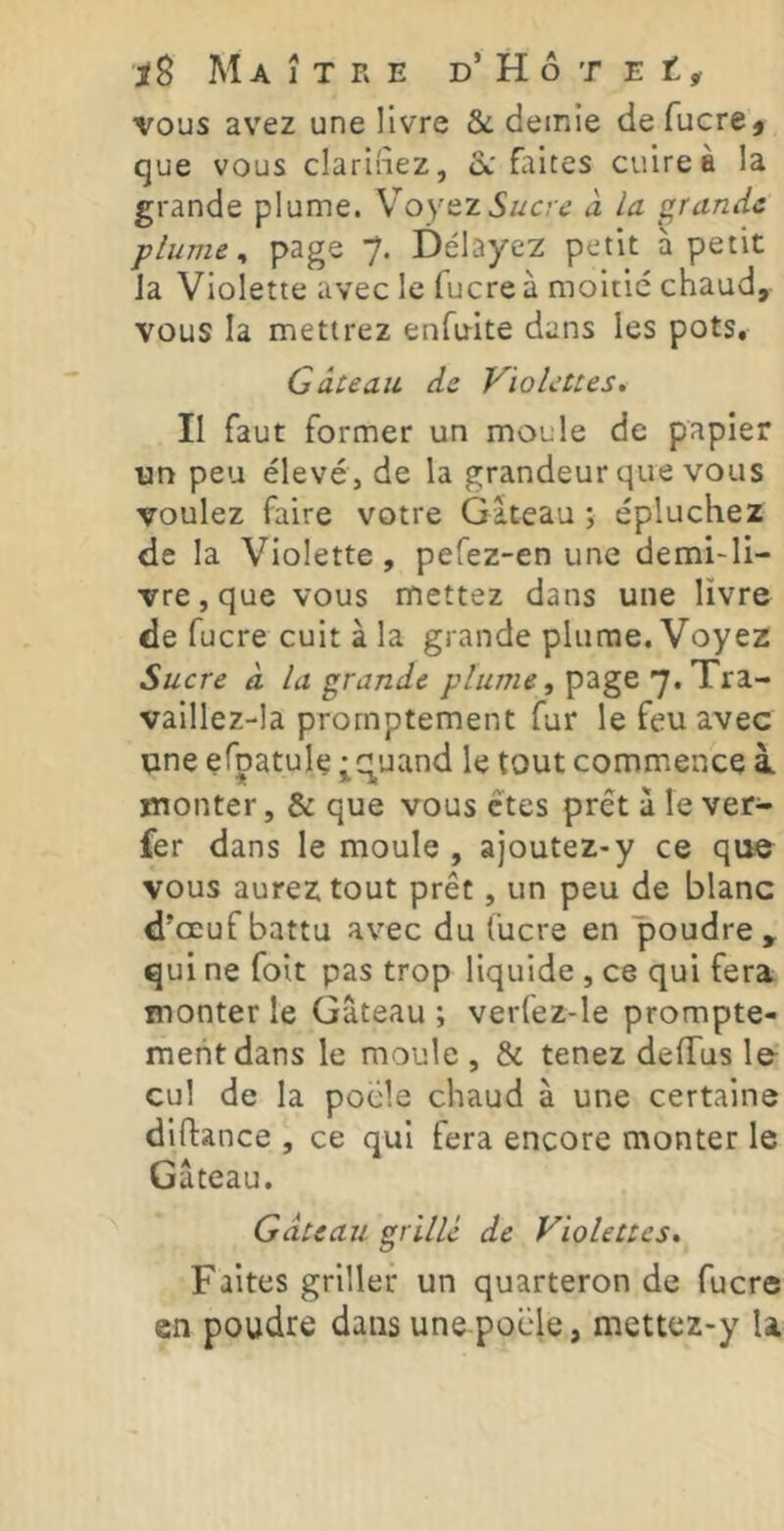 vous avez une livre & demie defucrej que vous clarifiez, ix'faites cuire à la grande plume. XoytzSucre à la grande plume ^ page 7. Délayez petit à petit Ja Violette avec le fucre à moitié chaud, vous la mettrez enfirite dans les pots. Gâteau de Violettes* II faut former un moule de papier un peu élevé, de la grandeur que vous voulez faire votre Gâteau ; épluchez de la Violette , pefez-en une demi-li- vre, que vous mettez dans une livre de fucre cuit à la grande plume. Voyez Sucre à la grande page 7.Tra- vaillez-la promptement fur le feu avec une efoatule • Quand le tout commence à monter, & que vous êtes prêt à le ver- fer dans le moule , ajoutez-y ce qi^ vous aurez tout prêt, un peu de blanc d’œuf battu avec du fucre en poudre, qui ne foit pas trop liquide , ce qui fera monter le Gâteau; verfez-le prompte- ment dans le moule , & tenez defTus lo cul de la poele chaud à une certaine diftance , ce qui fera encore monter le Gâteau. Gâteau grillé de Violettes* Faites griller un quarteron de fucre en poudre dans une poüle, mettez-y U