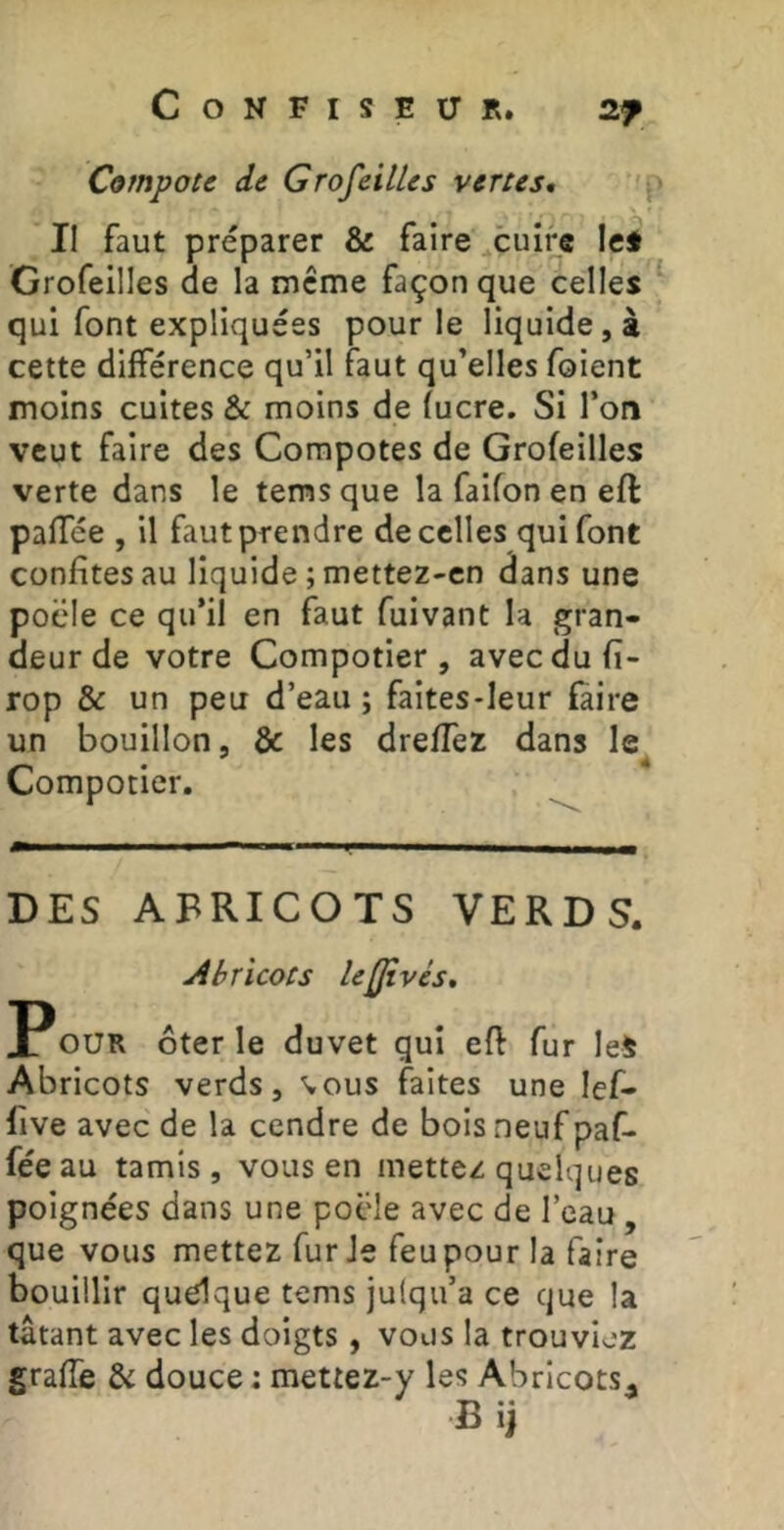 Compote de Grofcilles vertes. Il faut préparer & faire cuire le* Grofeilles de la même façon que celles qui font expliquées pour le liquide,» cette différence qu’il faut qu’elles foient moins cultes & moins de lucre. Si l’on veut faire des Compotes de Grofeilles verte dans le temsque la faifonen eft paffée , U faut prendre de celles qui font confites au liquide ; mettez-en dans une pocle ce qu’il en faut fuivant la gran- deur de votre Compotier, avec du fi- rop & un peu d’eau ; faites-leur faire un bouillon, & les dreffez dans le Compotier, DES ABRICOTS VERDS. Abricots le^vés, POUR ôter le duvet qui efl fur leS Abricots verds, %ous faites une lef- lîive avec de la cendre de bois neuf paf- fée au tamis, vous en mettez quelques poignées dans une pocle avec de l’eau, que vous mettez fur Je feu pour la faire bouillir quelque tems julqu’a ce que la tâtant avec les doigts , vous la trouviez graffe & douce : mettez-y les Abricots^