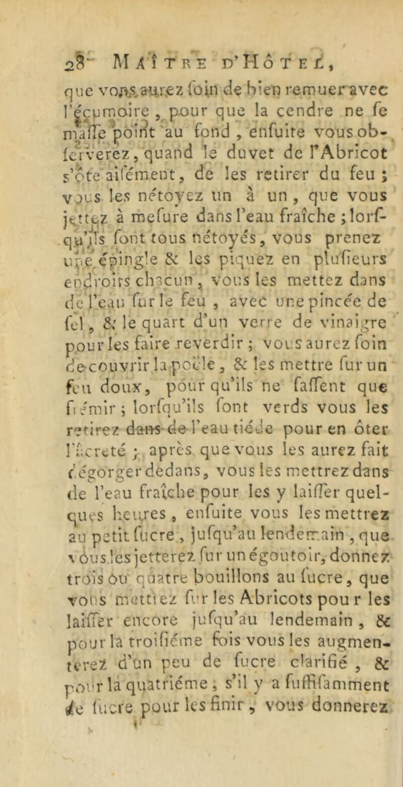 que voj\s.aii!',€Z loin de bien remuer avec l’|çpmairc pour que la cendre ne fe ma iTe^poir^t ■ ‘au fond , enfuite vousob- laverez, quand le duvet de TAbricot s’ote ail'ément, de les retirer du feu; vous les nétoyez im à un , que vous l^îtqz à mefure dans l’eau fraîche îlorf- qu’/ls font tous nétoyés 5 vous prenez uï'e^ép’ingle & les piquez en pluheurs endroits chacun, vous les mettez dans de l’eau furie feu , avec unepinceede fel, le quart d’un verre de vinaigre ppur les faire reverdir ; vous aurez foin de-couvrir la poêle 5 & les mettre fur un feu doux, pour qu’ils ne faffent que fi/mir; lorfqu’üs font verds vous les retirez dai«-de l’eau tiede pour en ôter rfereté ; apres que vous les aurez fait f'.e'gorger dedans, vous les mettrez dans de l’eau fraîche pour les y laiffer quel- ques heiires , enfuite vous les mettrez au petit fucre , jufqu’au lenderr.ain , que v ôus les jetterez fur unégoutolr, donnez trois OU qàatre bouillons au fucre, que vons mettiez fur les Abricots pou r les laifier encore jufqu’au lendemain , & pour la troifiéme fois vous les augmen- terez d’un peu de fucre clarifié , & pour la quatrième , s’il y a fuflifamment lie lucre pour les finir, vous donnerez