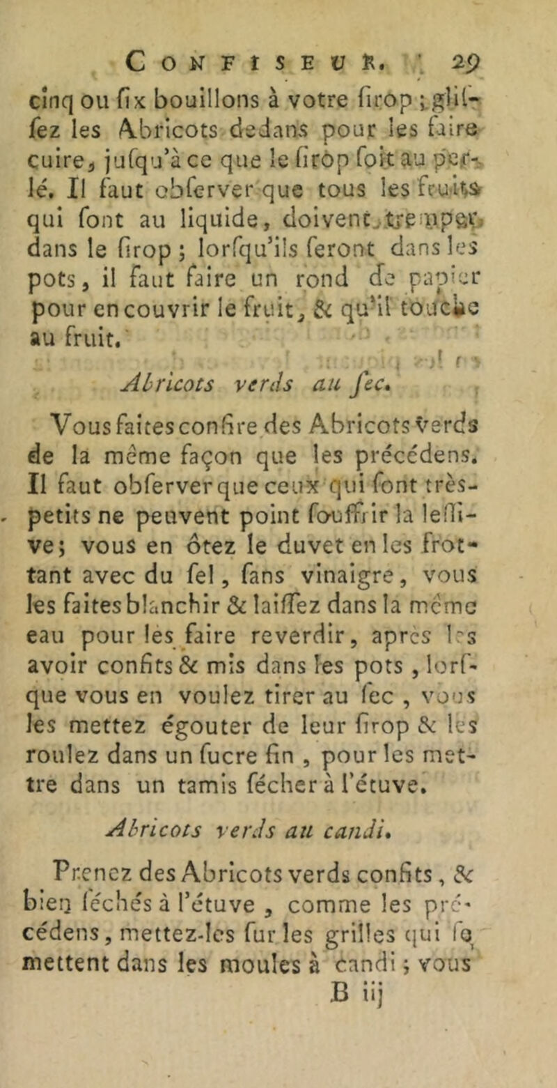 C O N F t s E Ü ; 2p Cinq ou fix bouillons à votre firop iglil- fez les /Abricots dedans pour les taire cuircj jufqu’à ce que le firôp foit au lé. Il faut obferver que tous les fcu-Hà qui font au liquide, doivenc^jtrenipôV, dans le firop; lorfqu’ils feront dans les pots, il faut faire un rond de papier pour en couvrir le fruit, 6c qu-il toUcite au fruit. d f Abricots ver lis au fec. Vous faites confire des Abricots Verds de la meme façon que les précédens. Il faut obferver que ceux qui font très- petits ne peuvent point fouffi ir la lefii- ve; vous en ôtez le duvet en les frot- tant avec du fel, fans vinaigre, vous les faitesblanchir & laifTez dans la meme eau pour les faire reverdir, apres bs avoir confits ôc mis dans les pots , lorf- que vous en voulez tirer au fec , vous les mettez égouter de leur firop & les roulez dans un fucre fin , pour les met- tre dans un tamis fécher à l’étuve. Abricots verJs au candi» Prenez des Abricots verds confits, 6c bien lécîiés à l’étuve , comme les pré* cédens, mettez-Ies furies grilles cjui Iq mettent dans les moules à candi ; vous B iij