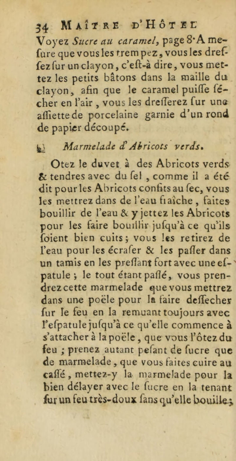 Voyez Sucre au caramel, page 8*A me- fure que vous les trem pez, vous les dreC- fez fur un clayon, c’eft-à dire, vous met- tez les petits bâtons dans la maille du clayon, afin que le caramel puiflfe fé- cher en l’air , vous les dreiïerez fur une alfiettede porcelaine garnie d’un rond de papier découpé. ^ Marmelade <£ Abricots verds» Otez le duvet à des Abricots verds & tendres avec du Tel , comme il a été dit pour les Abricots confits au fec, vous ks mettrez dans de l’eau fiaîche , faites bouillir de l’eau & y jettez les Abricots pour les faire bouillir jufqu’à ce qu’ils foient bien cuits j vous les retirez de l’eau pour les écrafer & les pafier dans un tarais en les prefiant fort avec une ef-' patule •, le tout étant paflé, vous pren- drez cette marmelade que vous mettrez dans une poêle pour la faire dcffecher fur le feu en la remuant toujours avec l’efpatule jufqu’à ce qu’elle commence à s’attacher à la poêle, que vous l’ôtez du feu ; prenez autant pefant de fucre que de marmelade, que vous faites cuire au caflé, mettez-y la marmelade pour la bien délayer avec le fucre en la tenant fur un feu très-doux fans quelle bouille-^