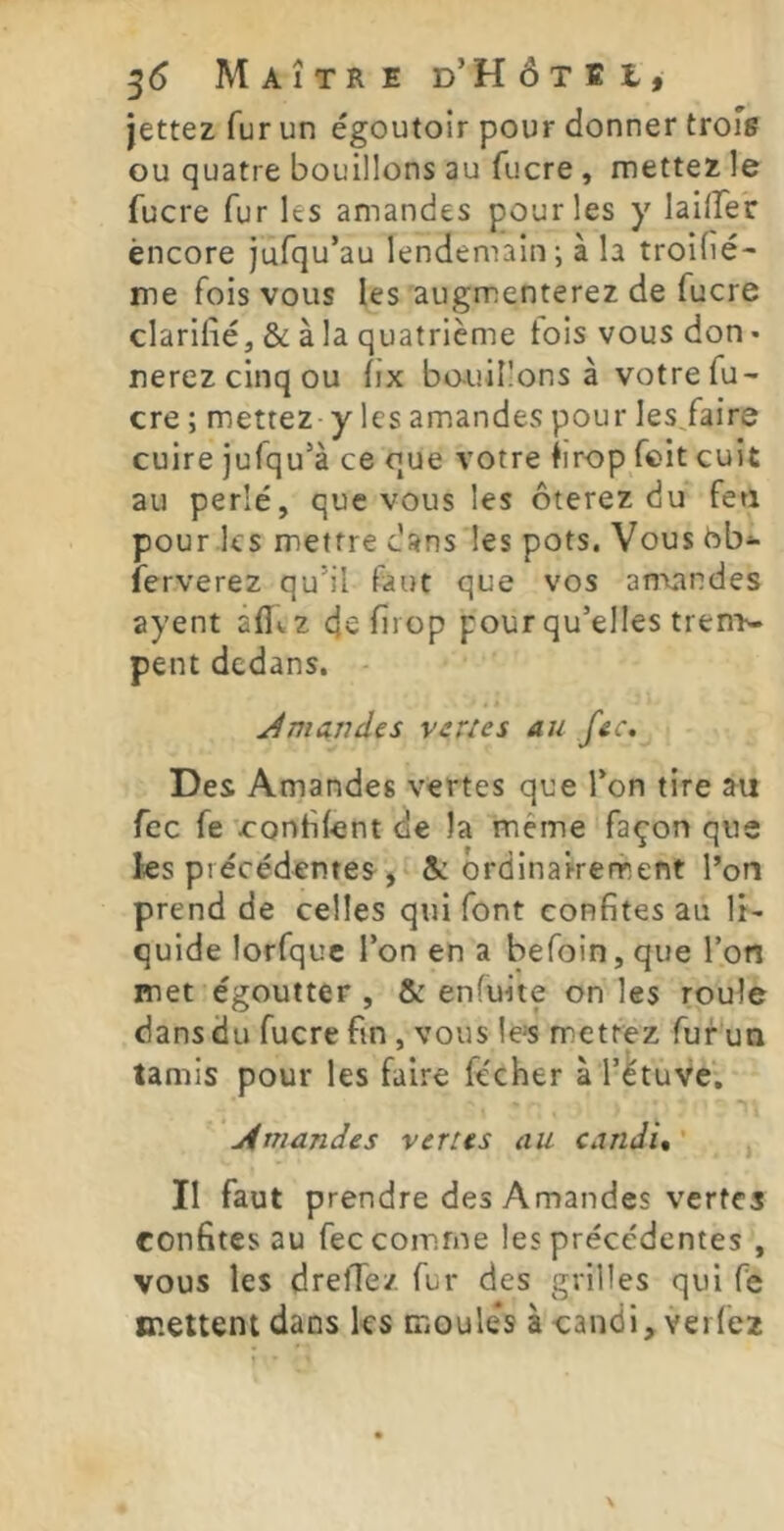 ^6 Maître D’HôxEt, jettez fur un égoutoir pour donner troîs ou quatre bouillons au fucre , mettez le fucre fur les amandes pour les y lailfer encore jufqu’au lendemain ; à la troifié- me fois vous les augmenterez de fucre clarifié, & à la quatrième lois vous don « nerez cinq ou fix bo-uiî!ons à votre fu- cre ; mettez y les amandes pour les/aire cuire jufqu’à ce que votre firop feit cuit au perlé, que vous les ôterez du feti pour les mettre dans les pots. Vous hb*- ferverez qu’il faut que vos amandes ayent afi(.z eje firop pour qu’elles trem- pent dedans. J mande s v crie s au fec. Des Amandes vertes que l’on tire au fcc fe 'confiant de la même façon que Jes précédentes, &: ordinairement l’on prend de celles qui font confites au li- quide lorfquc l’on en a befoin, que Ton met égoutter , & enfuite on les roule dans du fucre fin , vous le>s mettez fur un tamis pour les faire fécher à l’étuve. j4niandes verses au candi, ' II faut prendre des Amandes vertes confites au fec comme les précédentes , vous les dreffez fur des grilles qui fe mettent dans ks moules à candi, verfez