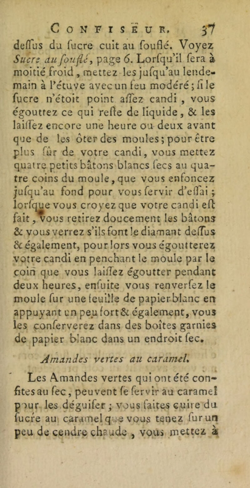 Confiseur, 3'*/ deflus du fucre cuit au fouflé. Voyez Sucrs au fouflé, page 6. Lorfqu’il fera à moitié froid , mettez les jufqu’au leude- main à l^étuve avec un ieu modéré ; ii le fucre n’étoit point alTez candi , vous égouttez ce qui refte de liquide, & les lailfez encore une heure ou deux avant que de les ôter des moules ; pour être plus fûr de votre candi, vous mettez quatre petits bâtons blancs (ecs au qua- tre coins du moule, que vous enfoncez jufqu’au fond pour vousfervir d’efl'ai ; lorfque vous croyez que votre candi eft fait, vous retirez doucement les bâtonî &: vous verrez s’ils font le diamant defTus & également, pour lors vous égoutterez votre candi en penchant le moule par le coin que vous lailTez égoutter pendant deux heures, enfuite vous renverfez le moule fur une (eullle de papierblanc en appuyant un peu fort&: également, vous les çonferverez dans des boîtes garnies de papier blanc dans un endroit fec, Amandes vertes au caramel» Les A.mandes vertes qui ont été con- fites au fec, peuvent fe fervtr au caramel pour les déguifer J vous faites cuite du fucre au caramel que vou5 tenez fur un peu de cendre chaude , vous me-ttez à