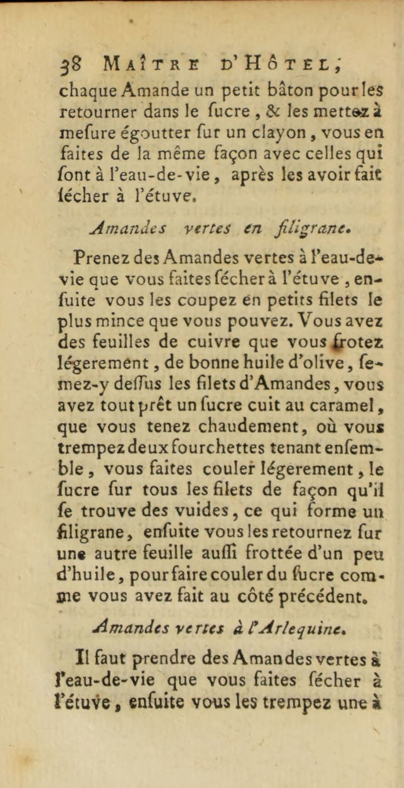 Maître d’Hôtel; chaque Amande un petit bâton pour les retourner dans le fucre , & les mettes à mefure égoutter fur un clayon, vous en faites de la même façon avec celles qui font à Teau-de- vie, après les avoir fait lécher à l’étuve. Amandes vertes en filigrane. Prenez des Amandes vertes à l’eau-de- vie que vous faites fécherà l’étuve , en- fuite vous les coupez en petits filets le plus mince que vous pouvez. Vous avez des feuilles de cuivre que vous^otez légèrement, de bonne huile d’olive, fe- mez-y defilis les filets d’Amandes, vous avez tout prêt un fucre cuit au caramel, que vous tenez chaudement, où vous trempez de ux fourchettes tenant enfem- ble, vous faites couler légèrement, le fucre fur tous les filets de façon qu’il fe trouve des vuides, ce qui forme un filigrane, enfuite vous les retournez fur une autre feuille auflî frottée d’un peu d’huile, pour faire couler du fücre com- me vous avez fait au côté précédent. Amandes vertes à CArlequine» II faut prendre des Amandes vertes à Teau-de-vie que vous faites fécher à Pétuve s enfuite vous les trempez une à