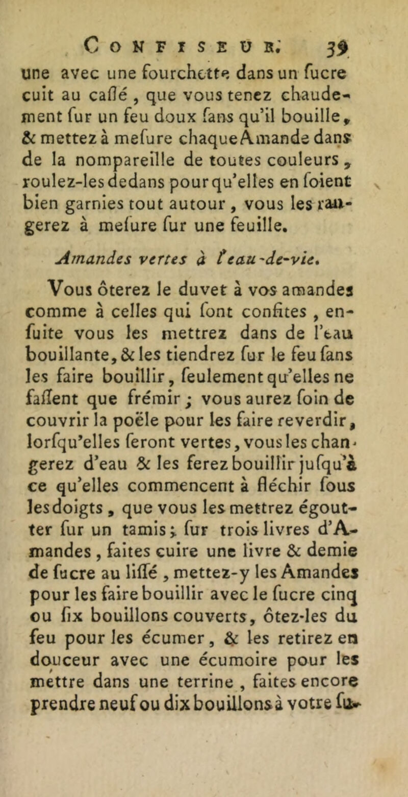 une avec une fourchette dans un fucre cuit au caflé , que vous tenez chaude- ment fur un feu doux fans qu’il bouille, &: mettez à mefure chaqucÀmande dan» de la nompareille de toutes couleurs , roulez-les dedans pour qu’elles en foient bien garnies tout autour , vous les ran- gerez à melure fur une feuille. Amandes vertes à teau'de~vie* Vous ôterez le duvet à vos anaandes comme à celles qui font confites , en- fuite vous les mettrez dans de l’tau bouillante, & les tiendrez fur le feu fans les faire bouillir, feulement quelles ne faiïent que frémir ; vous aurez foin de couvrir la poêle pour les faire reverdir, lorfqu’elles feront vertes, vous les chan^ gerez d’eau & les ferez bouillir jufqu^à ce qu’elles commencent à fléchir fous les doigts , que vous les mettrez égout- ter fur un tamis i fur trois livres d’A- mandes , faites cuire une livre & demie de fucre au lilTé , mettez-y les Amandes pour les faire bouillir avec le fucre cinq ou fix bouillons couverts, ôtez-les du feu pour les écumer, & les retirez en douceur avec une écumoire pour les mettre dans une terrine , faites encore prendre neuf ou dix bouillonsà votre fuür