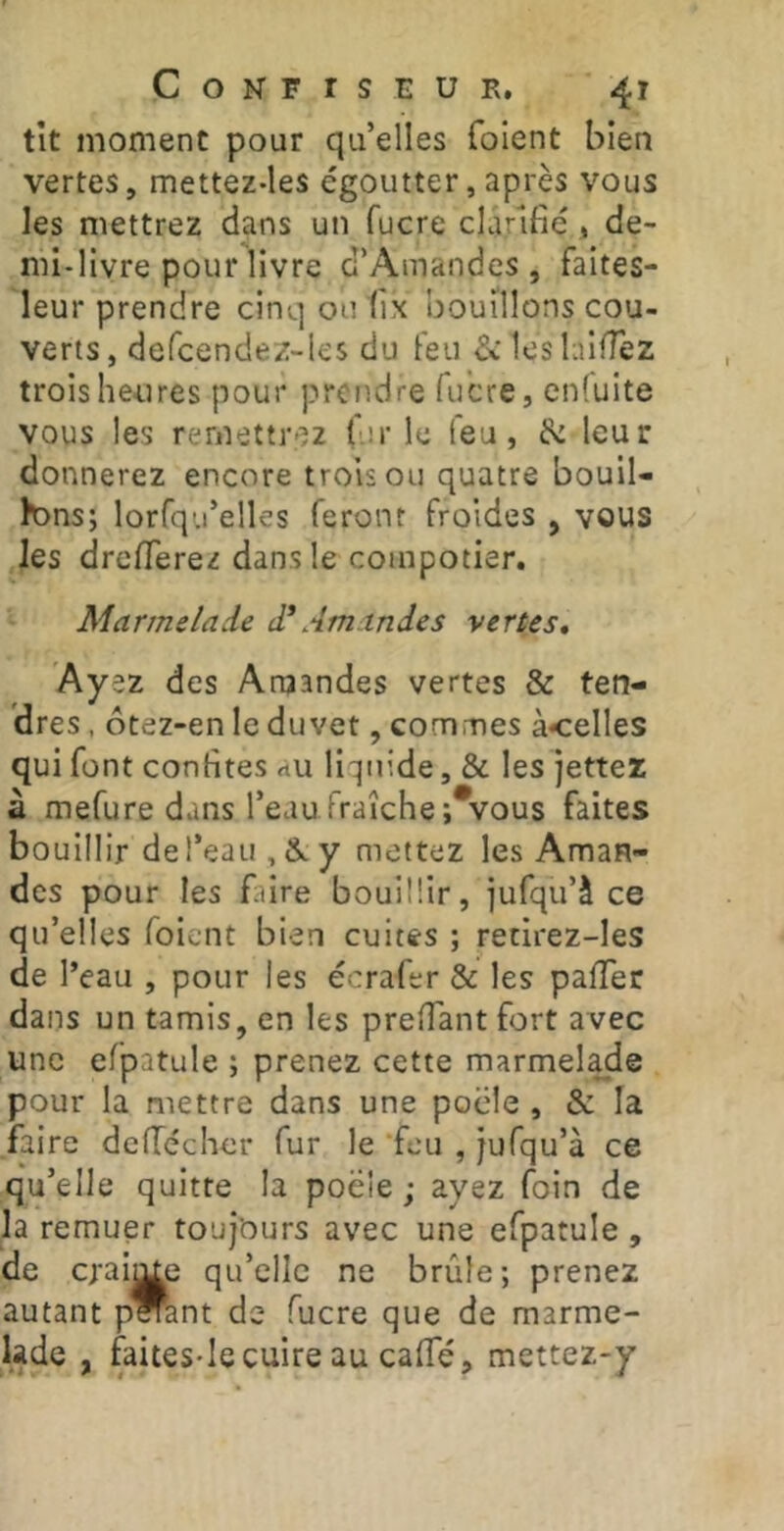 tît moment pour qu’elles foient bien vertes, mettez-les égoutter, après vous les mettrez dans un fucre clarifié , de- mi-livre pour livre d’Amandes, faites- leur prendre cinq ou tix bouillons cou- verts, defcendez-les du feu ^leslaiffez troisheiires pour prendre fucre, enluite vous les remettrez (iir le feu, fe leur donnerez encore trois ou quatre bouil- lons; lorfqu’elles feront froides , vous les drefferez dans le compotier. Marmelade d* Amandes vertes, .. des Araandes vertes & ten- dres , ôtez-en le duvet, commes à<elles qui font confites au liquide, & les jettez à mefure dans l’eau fraîche ;*vous faites bouillir de l’eau , &. y mettez les Aman- des pour les faire bouillir, iufqu’à ce qu’elles foient bien cuites ; retirez-les de l’eau , pour les écrafer & les pafTer dans un tamis, en les prefiant fort avec une efpatule ; prenez cette marmel^e pour la mettre dans une pocle , & la faire deflécher fur le ‘feu , jufqu’à ce qu’elle quitte la poêle ; ayez foin de la remuer toujours avec une efpatule, de craij^e qu’elle ne brûle; prenez autant p^nt de fucre que de marme- lade , faiteS'Ie cuire au calTé, mettez-y