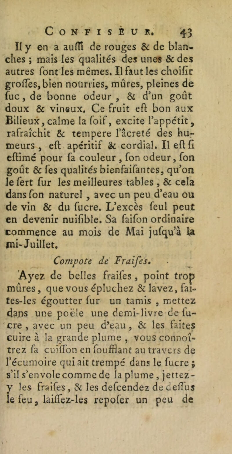 II y en a aufïî de rouges & de blan- ches ; mais les qualités des unes & des autres font les mêmes. Il faut les choifir groflTeSjbien nourries, mûres, pleines de fuc, de bonne odeur , & d’un goût doux & vineux. Ce fruit eft bon aux Bilieux,calme la foif, excite l’appétit, rafraîchit & tempere l’âcreté des hu- meurs , eft apéritif & cordial. Il eft fi cftimé pour fa couleur , fon odeur, fon goût & fes qualités bienfaifantes, qu’on le fert fur les meilleures tables, & cela dans fon naturel, avec un peu d’eau ou de vin & du fucre. L’excès feul peut en devenir nuifible. Sa faifon ordinaire commence au mois de Mai jufqu’à U mb Juillet. Compote de Fraifes* Ayez de belles fraifes, point trop mûres, que vous épluchez & lavez, fai- tes-les égoutter fur un tamis , mettez dans une poêle une demi-livre de fu- cre , avec un peu d’eau, & les faites cuire à la grande plume , vous connoî- trez fa cuiffon en foufflant au travers de l’écumoire qui ait trempé dans le fucre ; s’il s’envolecomme de la plume, jettez- y les fraifes, & les defeendez de deffus le feu, laiflêz-les repofer un peu de