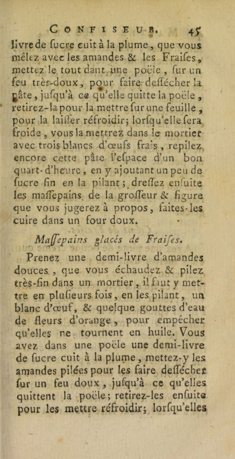 îivrede fucre cuit à la plume, que vous mêlez avec les amandes & les Fraifes, mettez le tout datu une pocle , fur un feu très-doux, pour faire-deflécher la gâte, jufqu’à ce qu’elle quitte la pocie , retirez-la pour la mettre fur une feuille , pour la laider refroidir; lûrfqu’ellefera froide , vous la mettrez dans le mortier avec trois blancs d’œufs frais , repliez, encore cette pâte Tefpace d’un boa quart- d’heure, en y ajoutant un peu de fucre fin en la pilant dreiïez enfuite les mafiepains, de la groiTeur & figure que vous jugerez à propos, faites-les cuire dans un four doux. Majfepains placés de Fraifes, Prenez une demi-livre d’amandes douces , que vous échaudez & pilez très-fin dans un mortier , il faut y met- tre en plufieurs fois, en les pilant, ua blanc d’œuf, & quelque gouttes d’eau de fleurs d’orange, pour empêcher qu’elles re tournent en huile. Vous avez dans une pocle une demi-livre de fucre cuit à la plume, mettez-y les amandes pilées pour les faire deflechet fur un feu doux, jufqu’à ce qu’elles quittent la pocle; retirez-les enfuite pour les mettre refroidir; lorfqu’elles