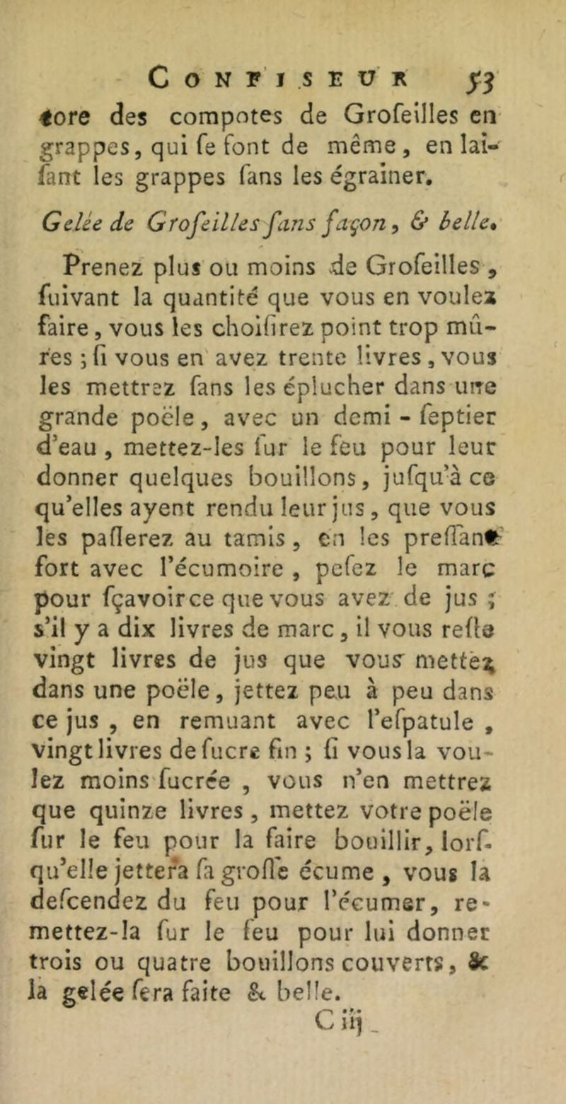 tore des compotes de Grofeilles en grappes, qui fe font de même, en lai- fant les grappes fans les égrainer. Gelée de Grofeilles fans façon, & belle» Prenez plus ou moins .de Grofeilles , fuivant la quantité que vous en voulez faire, vous les choilirez point trop mû- res ; fi vous en avez trente livres , vous les mettrez fans les éplucher dans uire grande poêle, avec un demi - feptier d’eau , mettez-les fur le feu pour leur donner quelques bouillons, jufqu’à ce qu’elles ayent rendu leur jus, que vous les paflerez au tamis , en les prefian^^^ fort avec l’écumoire , pefez le marc pour fçavoirce que vous avez' de jus j s’il y a dix livres de marc, il vous refie vingt livres de jus que vouy mettè;; dans une poêle, jettez peu à peu dans ce jus , en remuant avec l’efpatule , vingt livres defucre fin ; fi vous la vou- lez moins fucrée , vous n’en mettrez que quinze livres , mettez votre poêle fur le feu pour la faire bouillir, lorf- qu’elle jettera fa grofi'e écume , vous la defeendez du feu pour l’écumer, re- mettez-Ia fur le feu pour lui donner trois ou quatre bouillons couverts, Sc la gelée fera faite & belle.