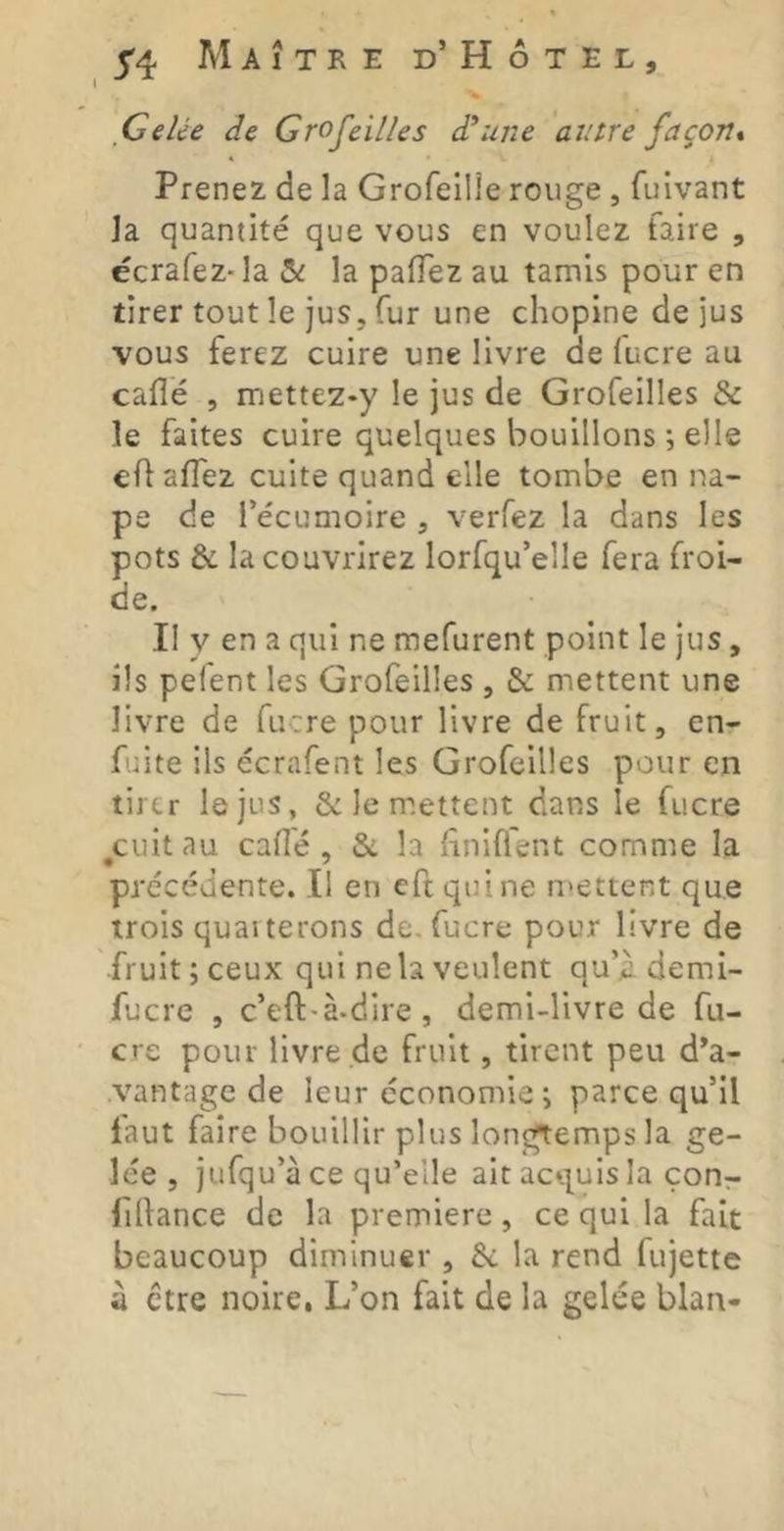 % Celée de Groseilles d^une antre façon* Prenez de la Grofeilie rouge , fuivant la quantité que vous en voulez faire , écrafeZ'la & la palTez au tamis pour en tirer tout le jus, fur une chopine de jus vous ferez cuire une livre de lucre au calîé , mettez-y le jus de Grofeilles & le faites cuire quelques bouillons ; elle c{\ aflez cuite quand elle tombe en na- pe de l’écumoire , verfez la dans les pots & la couvrirez lorfqu’elle fera froi- de. Il y en a qui ne mefurent point le jus, ils pefent les Grofeilles , & mettent une livre de fucre pour livre de fruit, en- fuite ils écrafent les Grofeilles pour en tirer le jus, le m.ettent dans le fucre ^cuitau calîé, & la lîniffent comme la précédente. Il en eftqiiine U'Cttent que trois quarterons de. fucre pour livre de fruit ; ceux qui ne la veulent qu’il demi- fucre , c’eft-à-dire, demi-livre de fu- cre pour livre de fruit, tirent peu d’a- vantage de leur économie ; parce qu’il faut faire bouillir plus longtemps la ge- lée , jufqu’à ce qu’elle ait acquis la çonr filfance de la première, ce qui la fait beaucoup diminuer , & la rend fujette à être noire, L’on fait de la gelée blan-