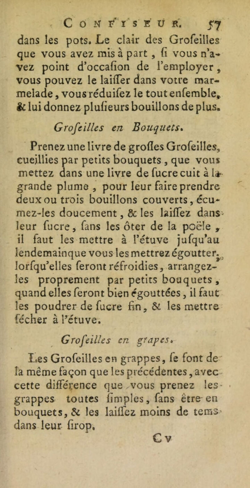 C O N r' I s E U R. 57 dans les pots. Le clair des Grofellles que vous avez mis à part, (i vous n’a* vez point d’occafion de l’employer, vous pouvez le laifTer dans votre mar- melade , vous réduifez le tout enfemble^ ic lui donnez plulieurs bouillons de plus. Groseilles en Bouquets* Prenez une livre de grofles Grofeilles, cueillies par petits bouquets , que vous mettez dans une livre de fucrecuit à I* grande plume , pour leur faire prendre deux ou trois bouillons couverts, écu* mez-les doucement, & les laiflez dans- leur fucre, fans les ôter de la pocle , il faut les mettre à l’étuve jufqu’au lendemainque vous les mettrez égoutter.^ lorfqu’elles feront refroidies, arrangez- les proprement par petits bouquets , quand elles feront bien égouttées, il faut les poudrer de fucre fin, & les mettre fécher à Tétuve. Grofeilles en grapes. Les Grofeilles en grappes, fe font de la même façon que les précédentes, avec cette différence que vous prenez les- • grappes toutes fimples,fans être en bouquets, & les laifl'ez moins de tems* dans leur firop,