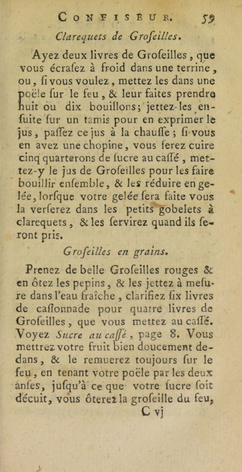 Clarequets de Grofeilles, 'Ayez deux livres de Grofeilles, que vous écrafez à froid dans une terrine , ou, fi vous voulez, mettez les dans une poêle fur le feu , & leur faites prendre huit ou dix bouillons; jettez-lcs en- fuite fur un tamis pour en exprimer le jus, pafTez ce jus à la chauffe; fivous en avez unechopine, vous ferez cuire cinq quarterons de lucre au caffé , met- tez-y le jus de Grofeilles pour les faire bouillir cnfemble, & les réduire en ge- lée, lorfque votre gelée fera faite vous la verferez dans les petits gobelets à clarequets, & les fervirez quand ils fe- ront pris. Grofeilles en grains. Prenez de belle Grofeilles rouges 5c en ôtez les pépins, & les jettez à mefu- re dans feau fraîche , clarifiez fix livres de cafîonnade pour quatre livres de Grofeilles, que vous mettez au caffé. Voyez Sucre au ca/fé , page 8. Vous mettrez votre fruit bien doucement de- dans , &c le remuerez toujours fur le feu, en tenant votre poêle par les deux anfes, jufqu’à ce que votre lucre foit décuit, vous ôterez la grofeille du feu, C vj