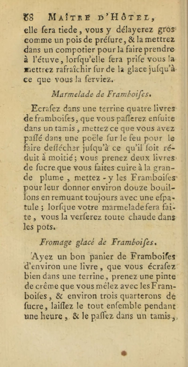 elle fera tiede , vous y délayerez gros eomme un pois de prélurc, & la mettrez dans un compotier pour la faire prendre à l’étuve, lorfqu’elle fera prife vous la mettrez rafraîchir fur de la glace jufqu’à ce que vous la ferviez. Marmelade de Framboifes* Ecrafez dans une terrine quatre livres de framboifes, que vous pallerez enfuite dans un tamis , mettez ce que vous avez paffé dans une poêle fur le feu pour le faire dedéch^r julqu’à ce qu’il (oit ré- duit à moitié; vous prenez deux livres* de fucre que vous faites cuire à la gran- de plume, mettez-y les Fran^.boifes- pour leur donner environ douze bouil- lons en remuant toujours avec une efpa- tule ; lorfque votre marmelade fera fai- te , vous la verferez toute chaude dans les pots. Fromage glacé de Framboifes» Ayez un bon panier de Framboifes d’environ une livre , que vous écrafez bien dans une terrine, prenez une pinte de crème que vous mêlez avec lesFram- boifes, & environ trois quarterons de fucre, laifîez le tout enfemble pendant une heure , & le palfez dans un tamis ,,