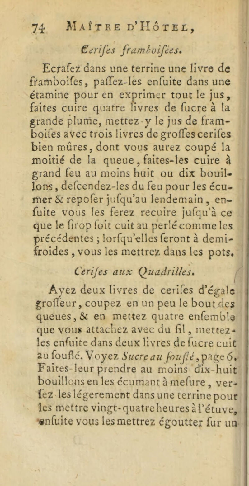 Gcrifes framioifces, Ecrafez dans une terrine une livre de framboifes, paiïez-Ies enfuite dans une étamine pour en exprimer tout le jus, faites cuire quatre livres de fucre à la grande plurne, mettez-y le jus de fram- boifes avec trois livres degroffescerifes bien mûres, dont vous aurez coupé la moitié de la queue, faites-les cuire à grand feu au moins huit ou dix bouil- lons , defcendez-les du feu pour les écu- mer &: repofer jufqu’au lendemain , en- fuite vous les ferez recuire jufqu’à ce que le lirop (oit cuit au perlécomme les précédentes ; lorfqu’-elles feront à demi- froides , vous les mettrez dans les pots. Cerifes aux Quadrilles, Ayez deux livres de cerifes d’égale groiïeur, coupez en un peu le bout des queues, & en mettez quatre enfemble que vous attachez avec du fi.1, mettez- les enfuite dans deux livres de fucre cuit au fouflé. Voyez Sucre au foufié Faites-leur prendre au moins d'ix-huit bouillons en les écumant à mefure , ver- fez les légèrement dans une terrine pour les mettre vingt-quatreheuresàTétuve, •«nfuite vous les mettrez égoutter fur un