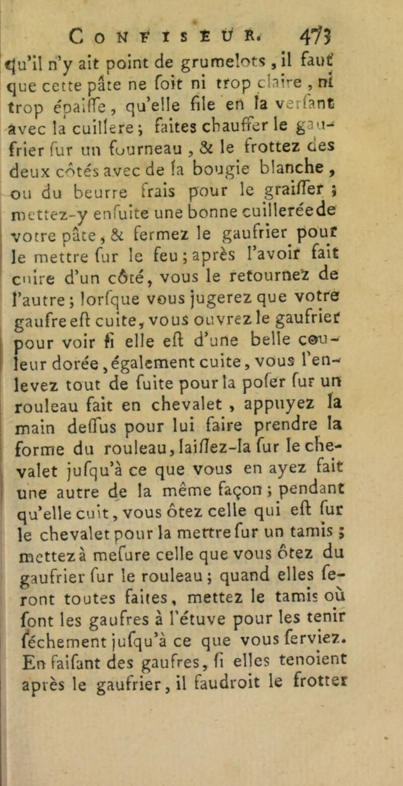 cju’il ri’y ait point de grumeîots , il fauf que cette pâte ne foit ni trop cinire , ni trop épalfTe, qu’elle file en la variant avec la cuillère ; faites chauffer le gau-- frier fur un fourneau , & le frottez des deux côtés avec de la bougie blanche , ou du beurre Frais pour le grai/Ter ; mettez-y enfuite une bonne cuilleréede votre pâte, & fermez le gaufrier pouf le mettre fur le feu ; après l’avoir fait cuire d’un côté, vous le retournez de l’autre; lorfque vous jugerez que votre gaufre efi cuite, vous ouvrez le gaufrier pour voir fi elle eft d’une belle C0u- leur dorée, également cuite, vous l'en- levez tout de fuite pour la pofer fur un rouleau fait en chevalet , appuyez la main delTus pour lui faire prendre la forme du rouleau, laiflez-Ia fur le che- valet jufqu’à ce que vous en ayez fait une autre de la même façon ; pendant qu’elle cuit, vous ôtez celle qui eft fur le chevalet pour la mettre fur un tamis ; mettez à mefure celle que vous ôtez du gaufrier fur le rouleau; quand elles fe- ront toutes faites, mettez le tamis où font les gaufres à l’étuve pour les tenir féchement jufqu’à ce que vousferviez. En faifant des gaufres, fi elles tenoient après le gaufrier, il faudroit le frotter