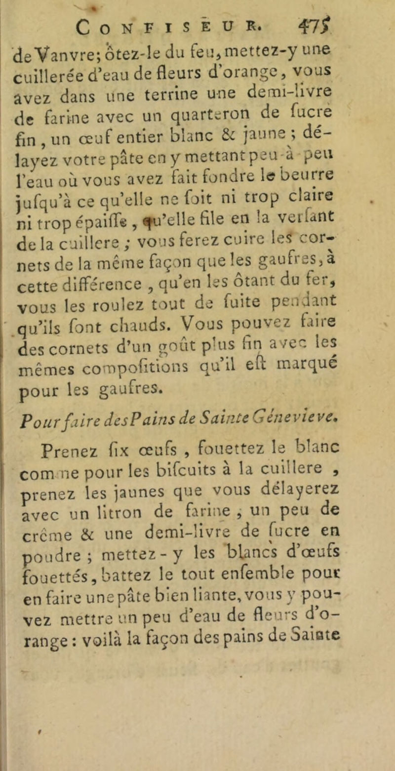 de Vanvre; ôtez-Ie du feu, mettez-y une cuillere'e d’eau de fleurs d’orange, vous avez dans une terrine une demi-livre de farine avec un quarteron de fuciè fin, un œuf entier blanc & jaune*, de'- layez votre pâte en y mettantpeu-a peu l’eau où vous avez fait fondre le beurre jufqu’à ce quelle ne fait ni trop claire ni tropépailTe , d’elle file en la veifant delà culllcre ; vous ferez cuire les cor- nets de la meme façon que les gaufres, à cette différence , qu’en les ôtant du fer, vous les roulez tout de fuite pendant .qu’ils font chauds. Vous pouvez faire des cornets d’un goût plus fin avec les mêmes compofitions qu il eu marque pour les gaufres. Pour faire des Pains de Sainte Gène vie ve. Prenez fix œufs , fouettez le blanc com ne pour les bifeuits a la cuillère , prenez les jaunes que vous délayerez avec un litron de farine , un peu de creme & une demi-livre de fucre en poudre; mettez-y les 'blancs d’œufs fouettés,battez le tout enfemble pour en faire une pâte bien liante, vous y pou- vez mettre un peu d’eau de fleurs d’o- range : voilà la façon des pains de Saiate