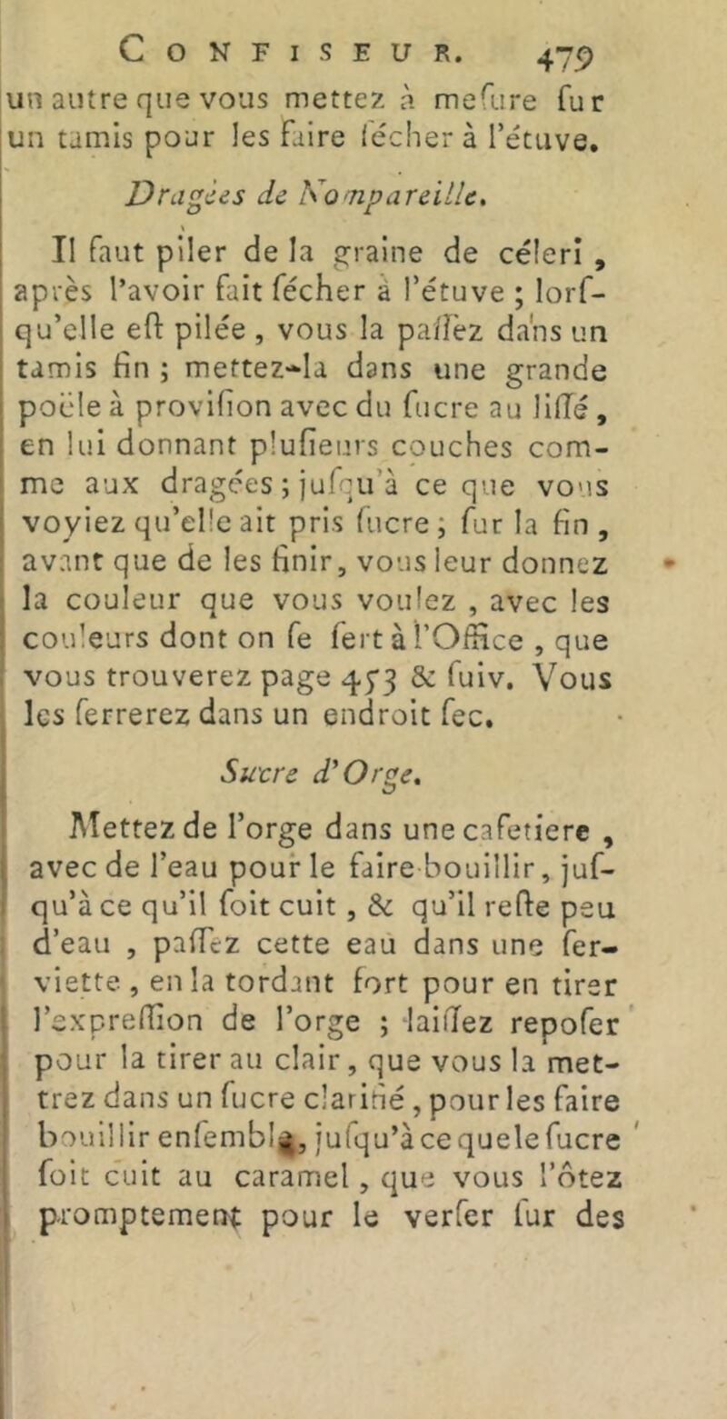 un autre que vous mettez à mefure fur un tamis pour les faire léchera l’étuve. Dragées de KompareilU, \ II faut piler de la graine de céleri , après l’avoir fait fécher à l’étuve ; lorf- qu’elle efl: pilée , vous la pa/îèz dans un tamis fin ; mettez-Ia dans une grande pocle à provifion avec du fucre au lilTé , en lui donnant plufienrs couches com- me aux dragées ; jufqu’à ce que vous voyiez qu’elle ait pris fucre ; fur la fin , ; avant que de les finir, vous leur donnez • la couleur que vous voulez , avec les couleurs dont on fe fert à l’Office , que vous trouverez page 45*3 & fuiv. Vous les ferrerez dans un endroit fec, Sutre d'Orge. Mettez de l’orge dans une cafetière , , avec de l’eau pour le faire bouillir, juf- qu’à ce qu’il foit cuit , & qu’il refie peu d’eau , paffez cette eau dans une fer- viette , en la tordant fort pour en tirer l’exprefiion de l’orge ; laiilez repofer ’ pour la tirer au clair, que vous la met- trez dans un fucre clarifié, pour les faire bouillir enfembljj, jufqu’àcequelefucre * foit cuit au caramel, que vous l’ôtez I promptement pour le verfer lur des