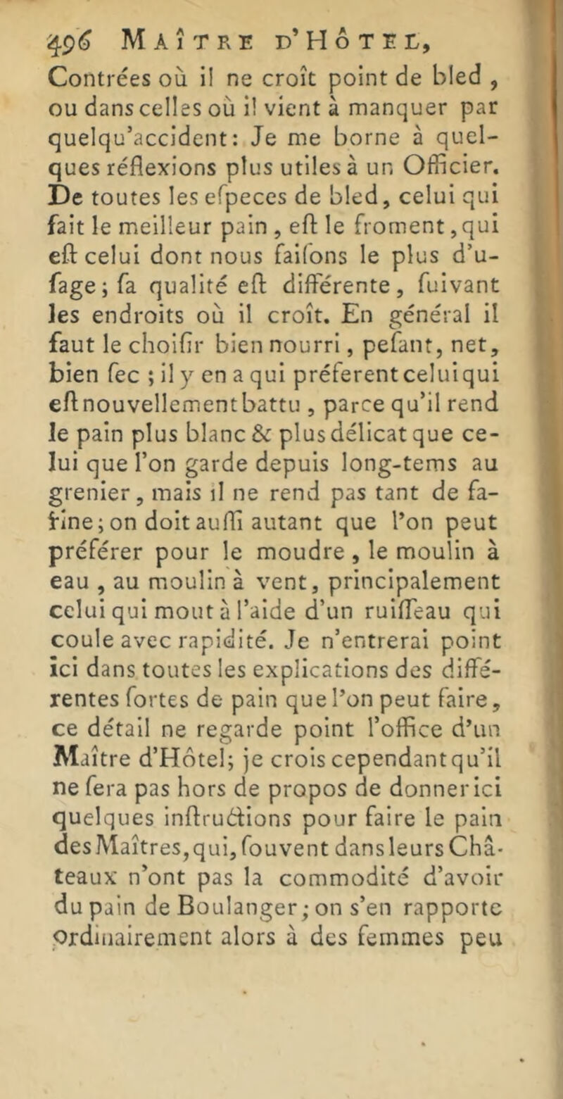 Contrées où il ne croît point de bled , ou dans celles où i! vient à manquer par quelqu’accident : Je me borne à quel- ques réflexions plus utiles à un Officier. De toutes les efpeces de bled, celui qui fait le meilleur pain , eft le froment, qui efl: celui dont nous faifons le plus d’u- fage;fa qualité efl: différente, fuivant les endroits où il croît. En général il faut le choiflr bien nourri, pefant, net, bien fec ; il y en a qui préfèrent celui qui eflnouvellementbattu , parce qu’il rend le pain plus blanc & plus délicat que ce- lui que l’on garde depuis long-tems au grenier, mais il ne rend pas tant de fa- fine ; on doit aufli autant que l’on peut préférer pour le moudre, le moulin à eau , au moulin à vent, principalement celui qui moût à l’aide d’un ruiffeau qui coule avec rapidité. Je n’entrerai point ici dans toutes les explications des diffé- rentes fortes de pain que l’on peut faire, ce détail ne regarde point l’office d’un M aître d’Hôtel; je crois cependantqu’il ne fera pas hors de propos de donner ici quelques inflrudions pour faire le pain des Maîtres,qui, fouvent dansleurs Châ- teaux n’ont pas la commodité d’avoir du pain de Boulanger; on s’en rapporte Qrdiiiairement alors à des femmes peu