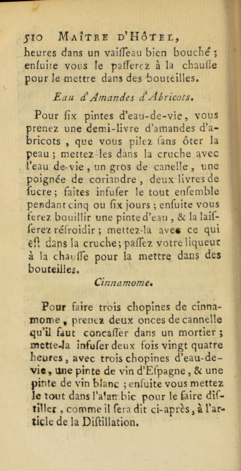 heures dans un vaifleau bien bouche ; enfulte vous le paierez à la chaufle pour le mettre dans des bouteilles. Eau cCAmandes d’yilricors. Pour fix pintes d’eau-de-vie, vous prenez une demi-livre d’amandes d’a- bricots , que vous pilez fans ôter la peau; mettez les dans la cruche avec l’eau de-vie, un gros de canelle , une poignée de coriandre, deux livres de fucre; faites infufer le tout enfemble pendant cinq ou fîx jours ; enfuite vous terez bouillir une pinte d’eau , & la laif- ferez refroidir ; mettez-la avec ce qui dans la cruche; paflêz votre liqueur à la chaiifle pour la mettre dans des bouteilles. Cinnamome* Pour faire trois chopines de cinna- mome , prenez deux onces de cannelle qu’il faut concalîèr dans un mortier ; mctte-Ia infufer deux fois vingt quatre heures, avec trois chopines d’eau-de- vie , une pinte de vin d’Efpagne, & une pinte de vin blanc ; enfuite vous mettez le tout dans l’alatr bic pour le faire dif- tiller , comme il fera dit ci-après, à l’ar- ticle de la Diftillation.