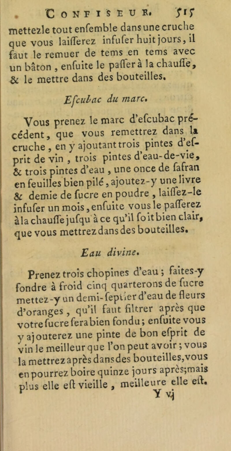 Tnette2.1e tout enfemble dans une cruche que vous laifTerez infufer huit jours, il faut le remuer de tems en tems avec un bâton , enfuite le pafTer à la chauffe, & le mettre dans des bouteilles, Efculac du marc. Vous prenez le marc d’efcubac pré- cédent , que vous remettrez dans la cruche , en y ajoutant trois pintes d el— prit de vin , trois pintes d eau-de“Vie, & trois pintes d’eau , une once de fafran en feuilles bien pilé, ajoutez-y une livre & demie de fucre en poudre , laiffez-le infufer un mois,enfuite yousle pafferez àla chauffe jufqu à ce qu’il foltbien clair, que vous mettrez dans des bouteilles. Eau divine. Prenez trois chopines d’eau ; faites-y fondre à froid cinq quarterons de fucre mettez-y un demi-fepiier d eau de fleurs d’oranges, qu’il faut filtrer après que votre fucre ferabien fondu; enfuite vous y ajouterez une pinte de bon efprit de vin le meilleur que l’on peut avoir ; vous la mettrez après dansdes bouteilles,vous en pourrez boire quinze jours aprcs;mais plus elle eft vieille , meilleure elle eit.