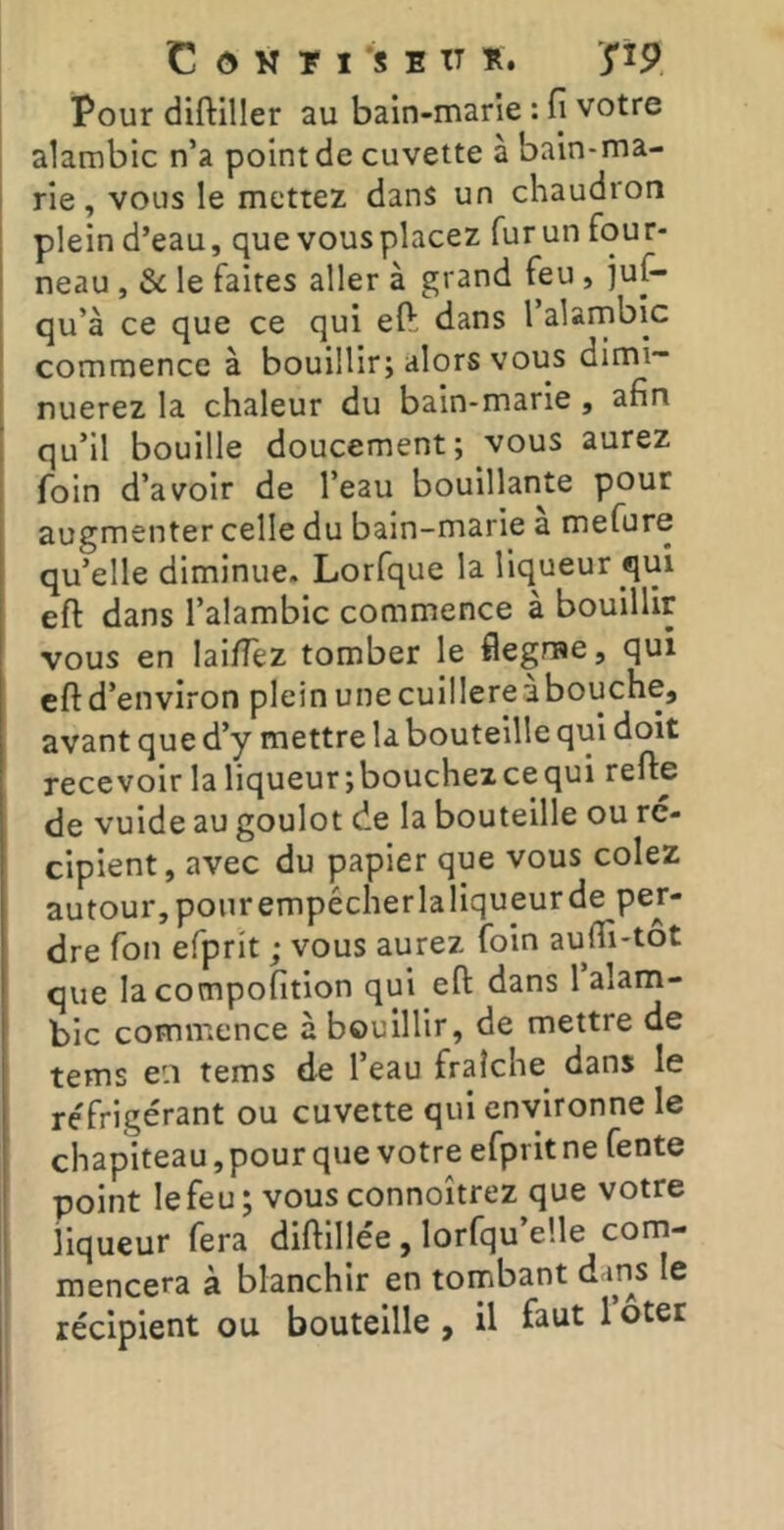 Pour diftiller au bain-marie : fi votre alambic n’a point de cuvette à bain-ma- rie, vous le mettez dans un chaudron plein d’eau, que vous placez furun four- neau , & le faites aller à grand feu, juf- qu’à ce que ce qui efi: dans l’alarnbic commence à bouillir; alors vous dimi- nuerez la chaleur du bain-marie, afin qu’il bouille doucement; vous aurez foin d’avoir de l’eau bouillante pour augmenter celle du bain-marie a mefure qu’elle diminue. Lorfque la liqueur qui efi: dans l’alambic commence à bouillir vous en laiiïez tomber le flegme, qui efi d’environ plein unecuillereàbouche, avant que d’y mettre la bouteille qui doit recevoir la liqueur ; bouchez ce qui refie de vuide au goulot de la bouteille ou ré- cipient, avec du papier que vous colez autour,pourempécherlaliqueurde per- dre fou efprit ; vous aurez foin aufii-tot que la compofition qui efi dans 1 alam- bic commence à bouillir, de mettre de tems e'-i tems de l’eau fraîche dans le réfrigérant ou cuvette qui environne le chapiteau, pour que votre efprit ne fente point lefeu; vousconnoîtrez que votre liqueur fera difiillée, lorfqu’elle com- mencera à blanchir en tombant d-ins le i récipient ou bouteille , il 1 oter