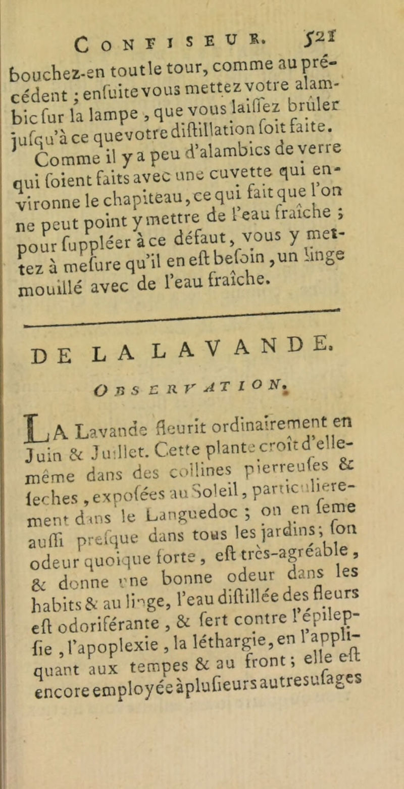 boucbez-en toutle tour, comme au pré- cèdent ;en(uitevou3 mettez votre alam- bic fur la lampe , que vous lailTez brûler iufqu à ce quevotre diftil ation foit faite. Comme il y a peu d’alambics de yerr oui foient faits avec une cuvette qui en- vironne le chapiteau,ce qui fait que I on ne peut point y mettre de 1 eau fraîche , pou^fupV^^^ défaut, vous y met- tez à mefure qu’il en eft befoin ,un -inge mouillé avec de l’eau fraîche. DE la LAVANDE. O n s E RV AT l O N,^ Tj A Lavande fleurit ordinairement en Juin & Juillet. Cette plante croit dell^ même dans des collines pmrreules & ieches .expofées ment dois le Languedoc ; on en leme auffi prelque dans tous les jardins; fon odeur quoique forte, eft trcs-agreable, & donne vne bonne odeur dans les habits & au linge, l’eau diftdlee des fleurs eft odoriférante , & fert contre ! ep.lep- fte , l’apoplexie , la léthargie, en 1 appbH quant aux tempes & au front 1 elle eft encore employée àpluGeurs autresufages