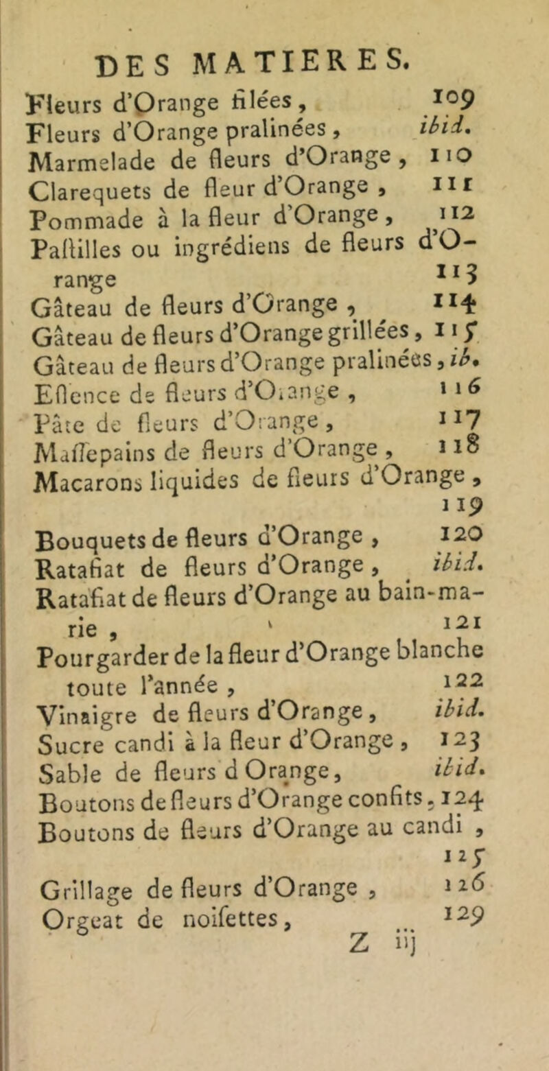 Fleurs d’Qrange tîlées , ip9 Fleurs d’Orange pralinees » ibii, Marme lade de fleurs d’Orange, iio Clarequets de fleur d Orange, iir Pommade à la fleur d’Orange , Paflilles ou ingrédiens de fleurs d’O- range ^ * 5 Gâteau de fleurs d’Orange , Gâteau de fleurs d’Orange grillées, 11 y Gâteau de fleurs d’Orange pralinées, Eflcnce de fleurs d’O^ange , * **Pâîe de fleurs d’Orange, n? Maflepalns de fleurs d’Orange , ï 15 Macarons liquides de fleurs d Orange , 1 ip Bouquets de fleurs û’Orange , 120 Ratafiat de fleurs d’Orange, ^ ibid, Ratafiatde fleurs d’Orange au bain-ma- rie , ‘ Pourgarder de la fleur d’Orange blanche toute l’année , 122 Vinaigre de fleurs d Orange , ibid. Sucre candi à la fleur d Orange , 123 Sable de fleurs d Orange, ibid. Boutons de fleurs d’Orange confits. 124 Boutons de fleurs d’Orange au candi , Grillage de fleurs d’Orange , Orgeat de noifettes, Z iij