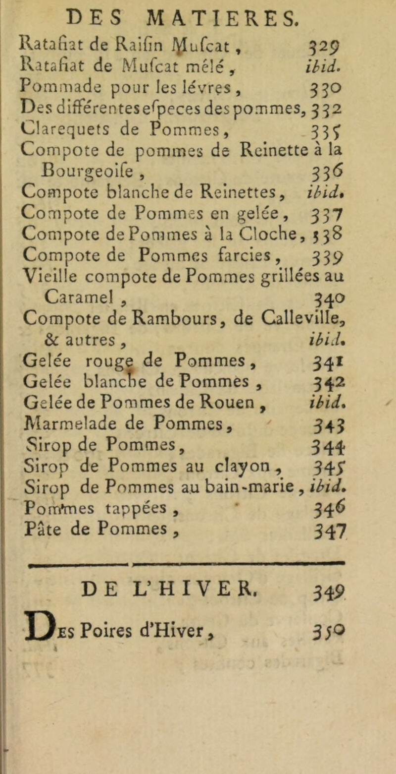 Ratafiat de Raifîn i^ufcat, 329 Ratafiat de Mufcat mêlé , ibii- Pommade pour les lévrçs , 350 Des différentes especes des pommes, 332 Clarequets de Pommes, 33^ Compote de pommes de Reinette à la Bourgeoife , 336 Compote blanche de Reinettes, ibïd* Compote de Pommes en gelée, 337 Compote de Pommes à la Cloche, 5 38 Compote de Pommes farcies, 339 Vieille compote de Pommes grillées au Caramel , 340 Compote deRambours, de Calleville, & autres, ibiiU Gelée rouge de Pommes, 341 Gelée blanche de Pommes , 342 Gelée de Pommes de Rouen , ibid* Marmelade de Pommes, 343 Sirop de Pommes, 344 Sirop de Pommes au clayon, 34^ Sirop de Pommes au bain-marie , ibid, Ponymes tappées , * 346 Pâte de Pommes, 347 DE L’HIVER. 34P T)es Poires d’Hiver « 35O