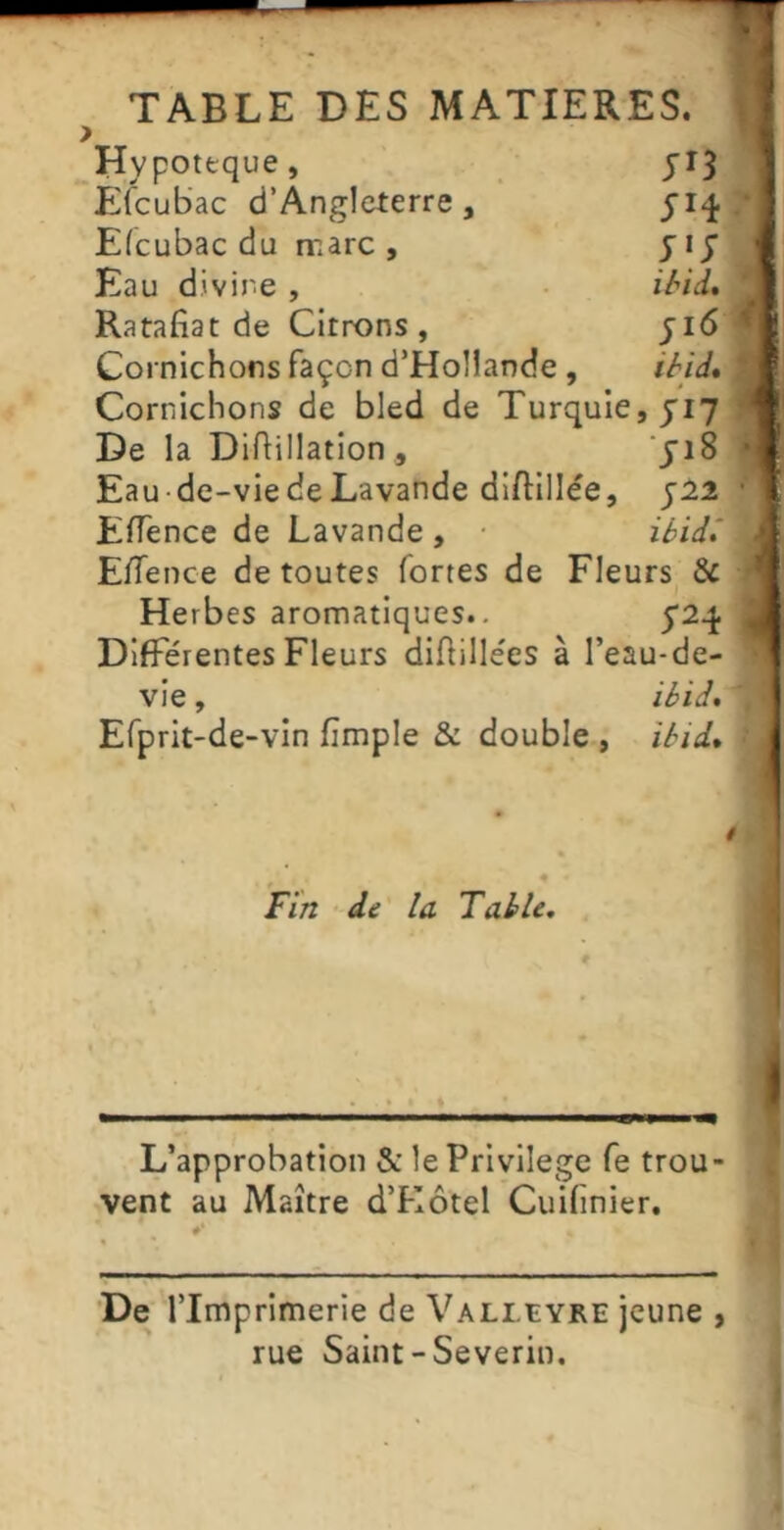 TABLE DES MATIERES. Hypoteque, JI5 PJfcubac d’Angleterre, Efcubac du marc , yij Eau divine , . ihid* Ratafiat de Citrons, ji6 Cornichons façon d’Hollande, iyid% Cornichons de bled de Turquie, J17 De la Difiillation , Eau-de-vie de Lavande diftillée, j:22 Eflence de Lavande , ibid* E/Tence de toutes fortes de Fleurs & Herbes aromatiques., 5*2^. Différentes Fleurs difiillées à l’eau-de- vie , ibid% Efprit-de-vin fimple & double , ïbid* ■ (1 Fin ■ de la Table, L’approbation &: le Privilège fe trou- vent au Maître d’Hôtel Cuifinier. De l’Imprimerie de Valluyre jeune , rue Saint-Severin. »