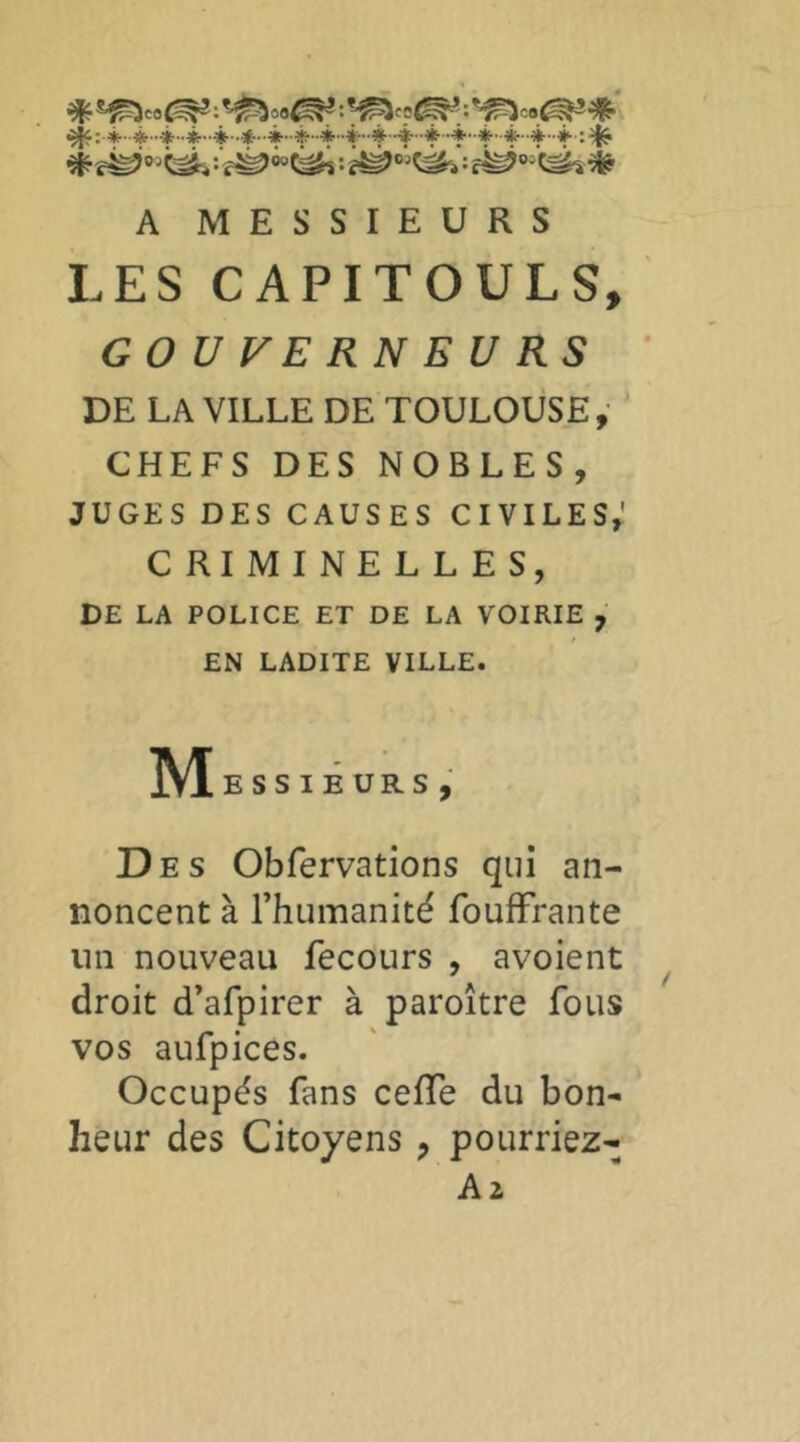 ^;.4..*...*..*.4..*..*..è-44-4-4-4 4-*-*-4--t:^ A MESSIEURS LES CAPITOULS, GOUVERNEURS DE LA VILLE DE TOULOUSE ,• ' CHEFS DES NOBLES, JUGES DES CAUSES CIVILES,' CRIMINELLES, DE LA POLICE ET DE LA VOIRIE , EN LADITE VILLE. ]VI ESSIÊURS, Des Obfervations qui an- noncent à l’humanité foufFrante lin nouveau fecours , avoient droit d’afpirer à paroître fous vos aufpices. Occupés fans ceffe du bon- heur des Citoyens , pourriez- A2