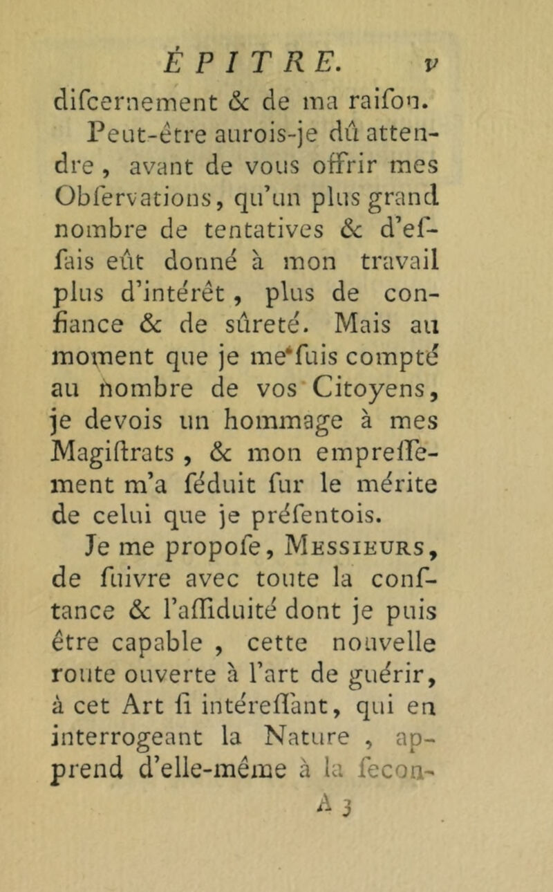 difcernement &c de ma raifon. Peut-être aurois-je dû atten- dre , avant de vous offrir mes Obfervations, qu’un plus grand nombre de tentatives Ôc d’ef- fais eût donné à mon travail plus d’intérêt, plus de con- fiance ôc de sûreté. Mais au moment que je me‘fuis compté au nombre de vos*Citoyens, je devois un hommage à mes Magidrats , ôc mon emprelPe- ment m’a féduit fur le mérite de celui que je préfentois. Je me propofe. Messieurs, de fuivre avec toute la conf- tance ôc l’afTiduité dont je puis être capable , cette nouvelle route ouverte h l’art de guérir, à cet Art fi intéreflant, qui en interrogeant la Nature , ap- prend d’elle-même à la fecon- A3