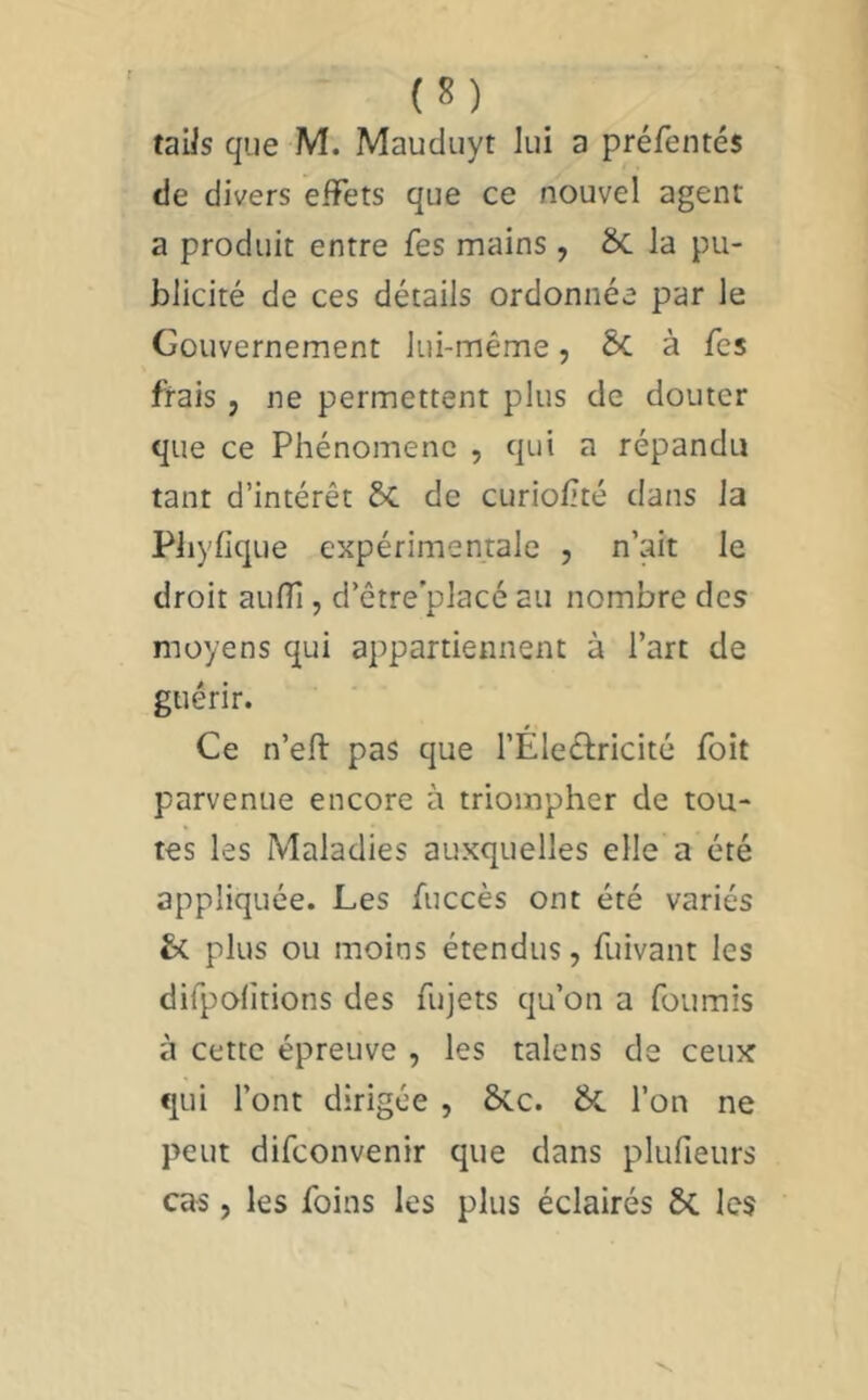 (S) _ taiis que M. Maudiiyt lui a préfentés tie divers effets que ce nouvel agent a produit entre fes mains , ÔC la pu- blicité de ces détails ordonnée par le Gouvernement lui-même, ÔC à fes frais , ne permettent plus de douter que ce Phénomène , qui a répandu tant d’intérêt 6c de curiofité dans la Pliyfique expérimentale , n’ait le droit aufîî, d’être'placé au nombre des moyens qui appartiennent à l’art de guérir. Ce n’eft pas que l’Éleéliricité foit parvenue encore à triompher de tou- tes les Maladies auxquelles elle a été appliquée. Les fuccès ont été variés plus ou moins étendus, fuivant les difpofitions des fujets qu’on a fournis à cette épreuve , les talens de ceux qui l’ont dirigée , &.C. l’on ne peut difeonvenir que dans plufieurs cas, les foins les plus éclairés ÔC les