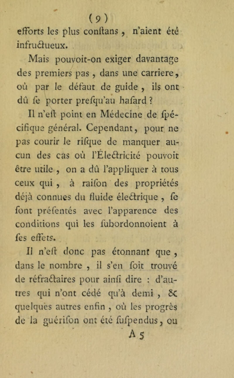 efforts les plus conltans, n’aient été infrudueux. . Mais pouvoit-on exiger davantage des premiers pas, dans une carrière, où par le défaut de guide , ils ont dû fe porter prefqu au hafard ? Il n’eft point en Médecine de fpé- cifique général. Cependant, pour ne pas courir le rifque de manquer au- cun des cas où l’Éleélricité pouvoir être utile , on a dû l’appliquer à tous ceux qui , à raifon des propriétés déjà connues du fluide éleétrique , fe font préfentés avec l’apparence des conditions qui les fùbordonnoient à fes effets. Il n’elf donc pas étonnant que , dans le nombre , il s’en foit trouvé de réfraélaires pour ainli dire : d’au- tres qui n’ont cédé qu’à demi , 6c quelques autres enfin , où les progrès de la guérifon ont été fufpendus, ou ■ As