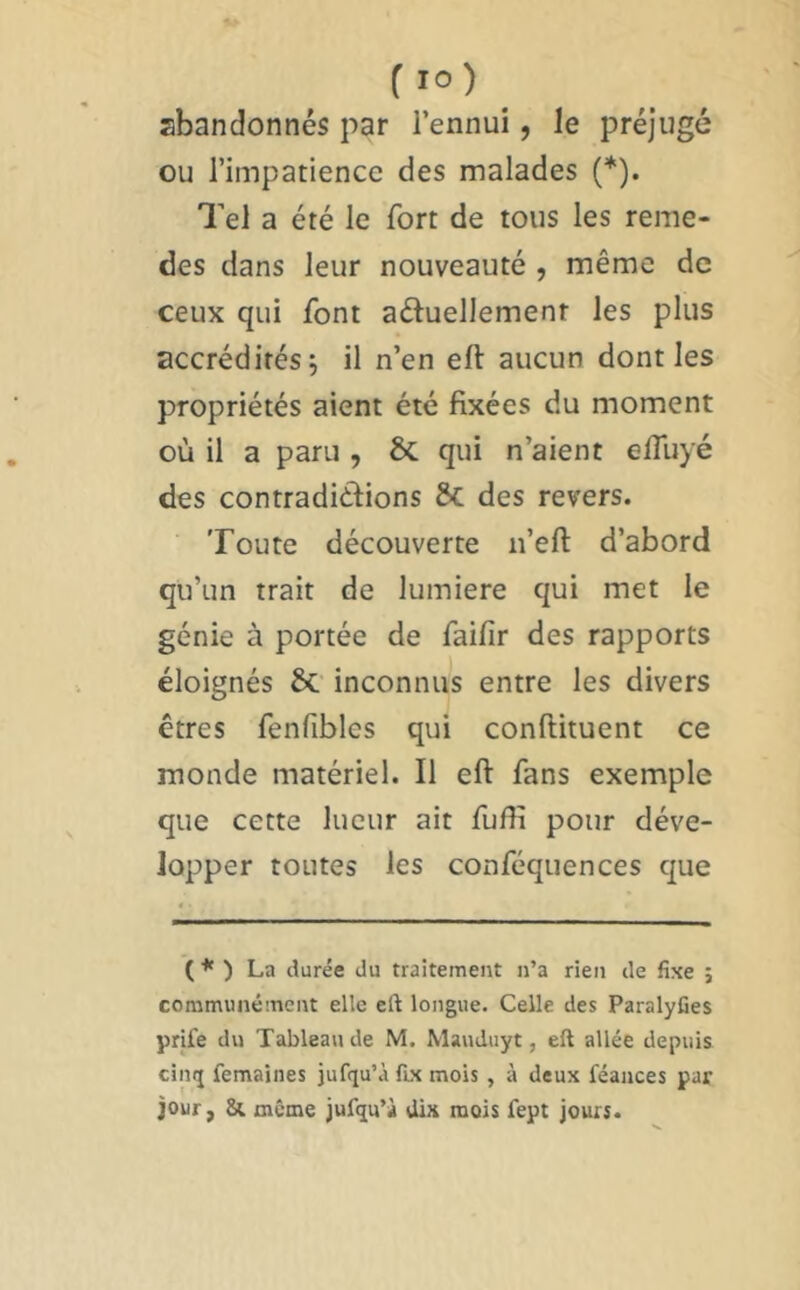 abandonnés par l’ennui, le préjugé ou l’impatience des malades (*). Tel a été le fort de tous les reme- des dans leur nouveauté , même de ceux qui font aéluellement les plus accrédités; il n’en eft aucun dont les propriétés aient été fixées du moment où il a paru , & qui n’aient elTuyé des contradiélions ÔC des revers. Toute découverte n’efl: d’abord qu’un trait de lumière qui met le génie à portée de faifir des rapports éloignés 6c inconnus entre les divers êtres fenfibles qui conftituent ce monde matériel. Il eft fans exemple que cette lueur ait fuftî pour déve- lopper toutes les conféquences que ( * ) La durée du traitement n’a rien de fixe ; communément elle eft longue. Celle des ParalyCes yrife du Tableau de M. Mauduyt, eft allée depuis cinij femaines jufqu’à fix mois , à deux féances par jour, même jufqu’à dix mois fept jours.