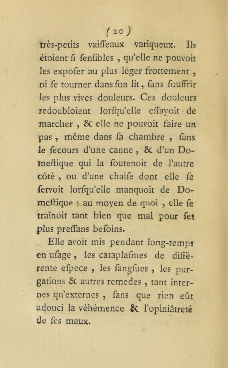 ( très-petits vaifTeaux variqueux. Ils étoient fi fenfibles , qu’elle ne pouvoit les expofer au plus léger frottement , ni fe tourner dansfon lit, fans fouffrir les plus vives douleurs. Ces douleurs redoubloient lorfqu’elle efiayoit • de marcher , 6c elle ne pouvoit faire un pas , même dans fa chambre , fans le fecours d’une canne , 6c d’un Do- meftique qui la foutenoit de l’autre côté , ou d’une chaife dont elle fe fervoit lorfqu’elle manquoit de Do- mefiique v au moyen de quoi , elle le traînoit tant bien que mal pour feî plus preflans befoins. Elle avoir mis pendant long-temps en ufage , les cataplafmes de diffé- rente efpece , les fangfues , les pur- gations 6c autres remedes, tant inter- nes qu’externes , fans que rien eût adouci la véhémence 6c l’opiniâtreté de fes maux.