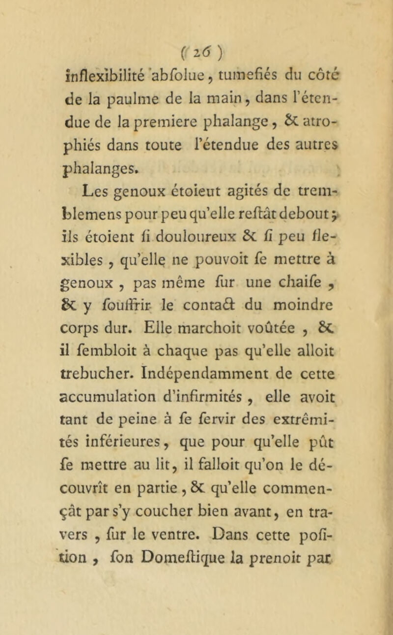 C ) inflexibilité’abfolue 5 tuméfiés du côté de la paulme de la main, dans l’éten- due de la première phalange, ÔC atro- phiés dans toute l’étendue des autres phalanges. Les genoux étoieut agités de trem- blemens pour peu qu’elle reftât debout y ils étoient fi douloureux & fi peu fle- xibles , qu’elle ne pouvoir fe mettre à genoux 5 pas même fur une chaife , & y fouflrir le contaâ: du moindre corps dur. Elle marchoit voûtée , ÔC il fembloit à chaque pas qu’elle alloit trébucher. Indépendamment de cette accumulation d’infirmités, elle avoit tant de peine à fe fervir des extrémi- tés inférieures, que pour qu’elle pût fe mettre au lit, il falloit qu’on le dé- couvrît en partie , ôc qu’elle commen- çât par s’y coucher bien avant, en tra- vers , fur le ventre. Dans cette pofi- tion , fon Domeflique la prenoir par