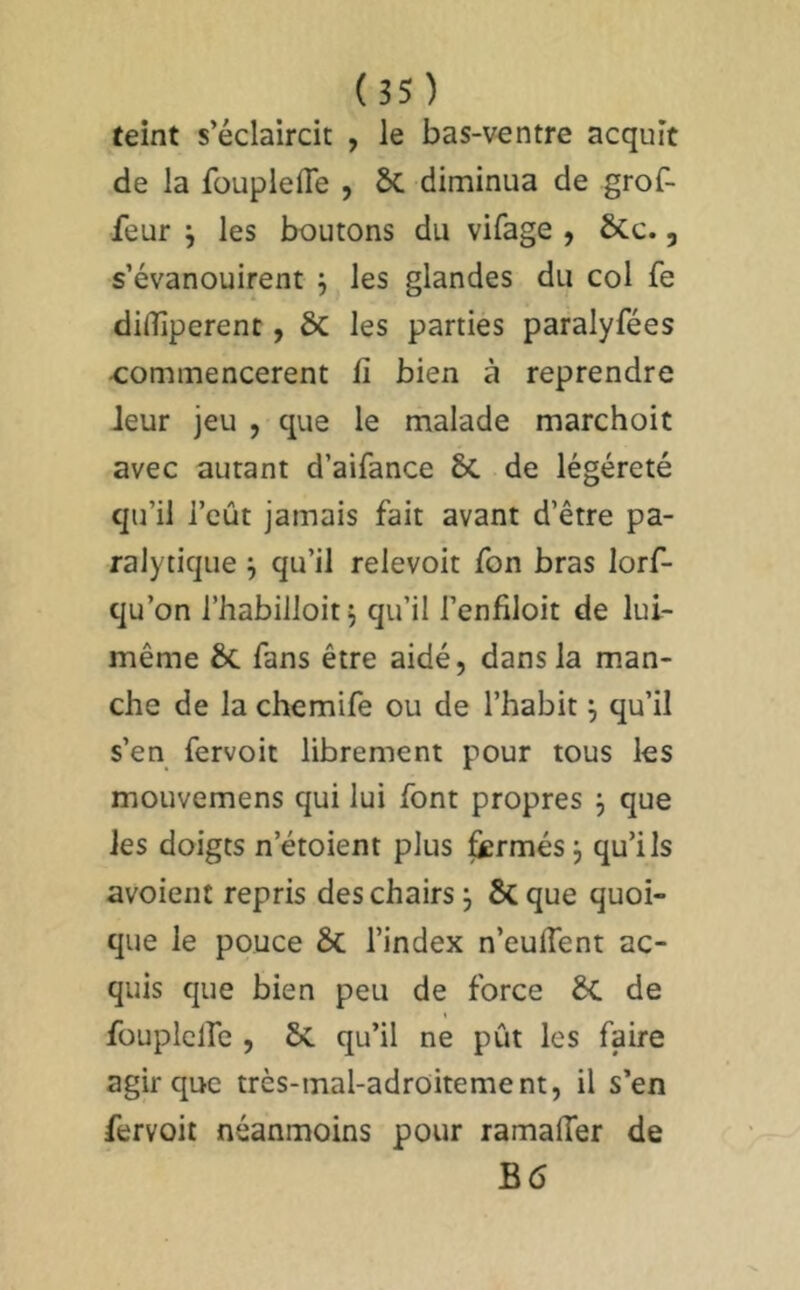 reint s’éclaircit , le bas-ventre acquit de la fouplefle , 5c diminua de grof- feur j les boutons du vifage , ÔCc., s’évanouirent -, les glandes du col fe dinUperenc, ÔC les parties paralyfées ■commencèrent fi bien à reprendre Jeur jeu , que le malade marchoit avec autant d’aifance & de légéreté qu’il l’eût jamais fait avant d’être pa- ralytique j qu’il relevoit fon bras lorf- qu’on l’habilloit, qu’il l’enfiloit de lui- même & fans être aidé, dans la man- che de la chemife ou de l’habit j qu’il s’en fervoit librement pour tous les mouvemens qui lui font propres 3 que les doigts n’étoient plus ^rmés 3 qu’ils avoient repris des chairs 3 & que quoi- que le pouce & l’index n’eulTent ac- quis que bien peu de force 6c de t fouplclfc , & qu’il ne pût les faire agir que très-mal-adroitement, il s’en fervoit néanmoins pour ramaflêr de B6