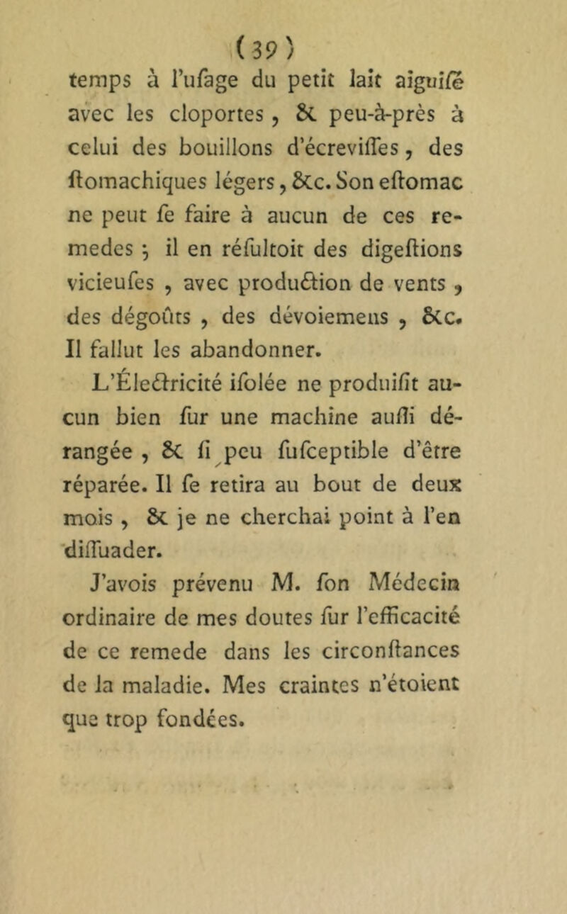 temps à l’ufage du petit lait aigui/e avec les cloportes, ÔC peu-à-près à celui des bouillons d’écrevifles, des ftomachiques légers, ÔCc. Son eftomac ne peut fe faire à aucun de ces re- medes ^ il en réfultoit des digeftions vicieufes , avec produôion de vents , des dégoûts , des dévoiemens , Ôcc. Il fallut les abandonner. L’Éleélricité ifolée ne produifit au- cun bien fur une machine aufli dé- rangée , Sc h peu fufceptible d’être réparée. Il fe retira au bout de deux mois , & je ne cherchai point à l’en 'dilTuader. J’avois prévenu M. fon Médecin ordinaire de mes doutes fur l’efficacité de ce remede dans les circonftances de la maladie. Mes craintes n’étoient que trop fondées.