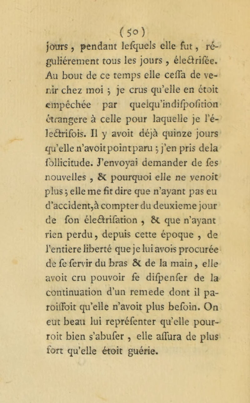 ( so) jours, pendant lefquels elle fut, ré- gulièrement tous les jours , éledrifée. Au bout de ce temps elle celTa de ve- nir chez moi j je crus qu’elle en étoit empêchée par quelqu’indi/pofition étrangère à celle pour laquelle je l’é- leâTifois. Il y avoit déjà quinze jours qu’elle n’avoitpointparu j j’en pris delà follicitude. J’envoyai demander de fes nouvelles , & pourquoi elle ne venoit plus ^ elle me fit dire que n’ayant pas eu d’accident,à compter du deuxieme jour de fon éleélrifation , 2>c que n’ayant rien perdu, depuis cette époque , de l’entiere liberté que je lui avois procurée de fe fervir du bras & de la main, elle avoit cru pouvoir fe difpenfer de la continuation d’un remede dont il pa- roüToit qu’elle n’avoit plus befoin. On eut beau lui repréfenter qu’elle pour- roit bien s’abufer, elle alTura de plus fort qu’elle étoit guérie.