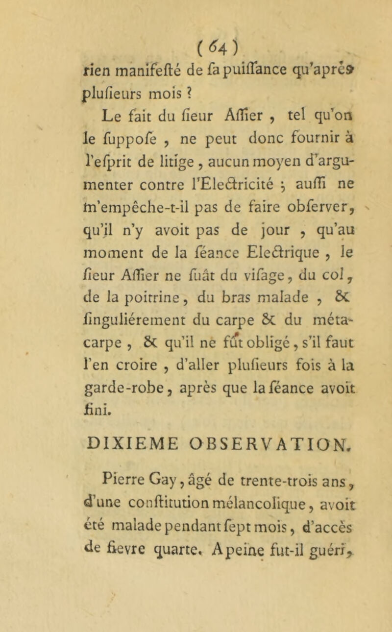 (<^4) rien manifefté de fapuifTance qu’aprc» plufieurs mois ? Le fait du fîeur Aflîer , tel qu’on le fuppofe , ne peut donc fournir à l’eTprit de litige , aucun moyen d’argu- menter contre l’Eleâricité ^ aufTi ne m’empêche-t-il pas de faire obferver, qu’il n’y avoir pas de jour , qu’au moment de la féance Eleêlrique , le /leur Affier ne Tuât du vifage, du col, de la poitrine, du bras malade , linguliérement du carpe &C du méta carpe , & qu’il ne fut obligé, s’il faut l’en croire , d’aller plufieurs fois à la garde-robe, après que la féance avoir hnî. DIXIEME OBSERVATION. Pierre Gay, âgé de trente-trois ans, d’une COnftitutionmélancolique, avoir été malade pendant fept mois, d’accès de fievre quarte. A peine fut-il guéri.