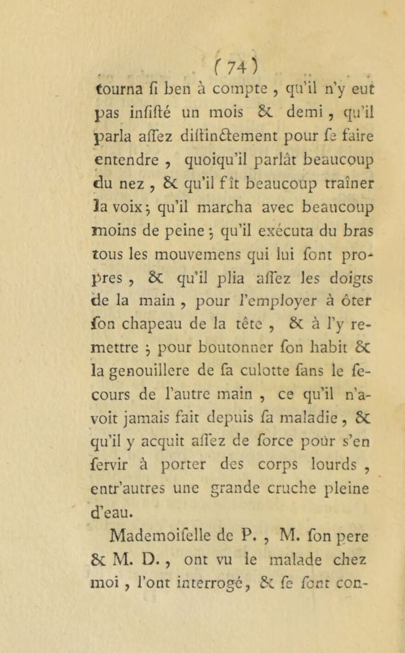 tourna fi ben à compte , qu’il n’y eut pas infifté un mois &. demi, qu’il parla afiez difiinûement pour fe faire entendre , quoiqu’il parlât beaucoup du nez , 8>c qu’il fît beaucoup traîner la voix j qu’il marcha avec beaucoup moins de peine •, qu’il exécuta du bras tous les mouvemens qui lui font pro- pres , 5c qu’il plia afiez les doigts de la main , pour l’employer à ôter fon chapeau de la tête , & à l’y re- mettre j pour boutonner fon habit 6c la genouillère de fa culotte fans le fe- cours de l’autre main , ce qu’il n’a- voit jamais fait depuis fa maladie , 5c qu’il y acquit afiez de force pour s’en fervir à porter des corps lourds , entr’autres une grande cruche pleine d’eau. Mademoifelle de P. , M. fon pere 8c M. D., ont vu le malade chez moi, l’ont interroge, &. fe font cou-