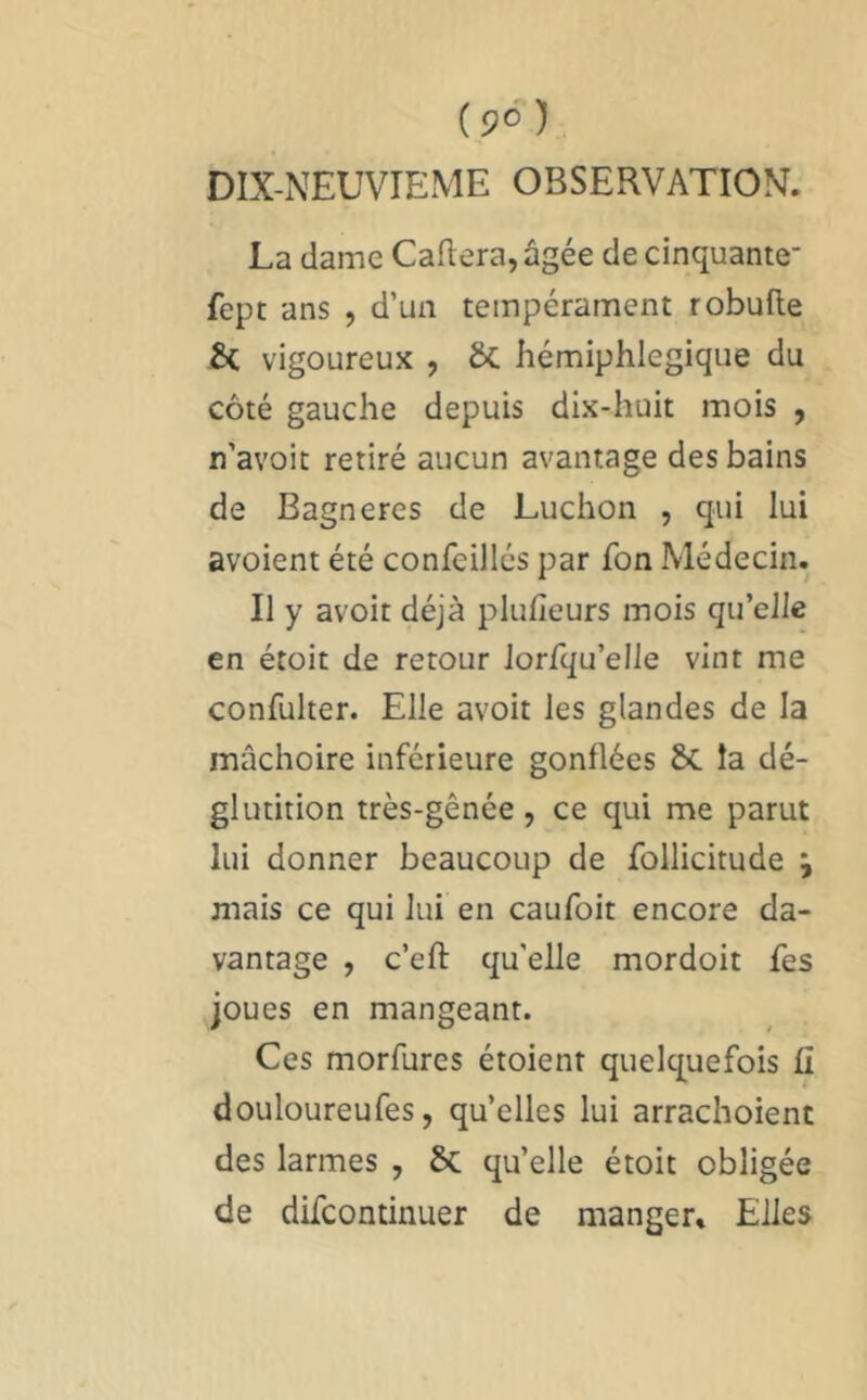 DIX-NEUVIEME OBSERVATION. La dame Caftera, âgée de cinquante' fept ans , d’un tempérament robufte ÔC vigoureux , ôc liémiphlegiqiie du côté gauche depuis dix-huit mois , n’avoit retiré aucun avantage des bains de Bagneres de Ludion , qui lui avoient été confeillés par fon Médecin. Il y avoir déjà plufteurs mois qu’elle en étoit de retour lorfqu’elle vint me confulter. Elle avoir les glandes de la mâchoire inférieure gonflées ÔC la dé- glutition très-gênée, ce qui me parut lui donner beaucoup de follicitude j mais ce qui lui en caufoit encore da- vantage , c’eft qu'elle mordoit fes joues en mangeant. Ces morfures étoient quelquefois fi douloureufes, qu’elles lui arrachoienc des larmes , & qu’elle étoit obligée de difcontinuer de manger. Elles