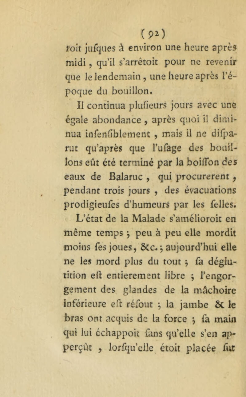 ( 90 roit jufques à environ une heure après midi, qu’il s’arrêtoit pour ne revenir que le lendemain, une heure après l’é- poque du bouillon. Il continua plufieurs jours avec une égale abondance, après quoi il dimi- nua infenliblcment , mais il ne difpa- riit qu’après que l’ufage des bouil- lons eût été terminé par la boilTon des eaux de Balaruc , qui procurèrent ^ pendant trois jours , des évacuations prodigieufes d’humeurs par les felles. L’état de la Malade s’amélioroit en même temps j peu à peu elle mordit moins Tes joues, &c. j aujourd’hui elle ne les mord plus du tout ^ fa déglu- tition eft entièrement libre ; l’engor- gement des glandes de la mâchoire inférieure ell réfout ^ la jambe & le bras ont acquis de la force j fa main qui lui cchappoit fans qu’elle s’en ap- perçût , lorfqu’elle étoit placée fur