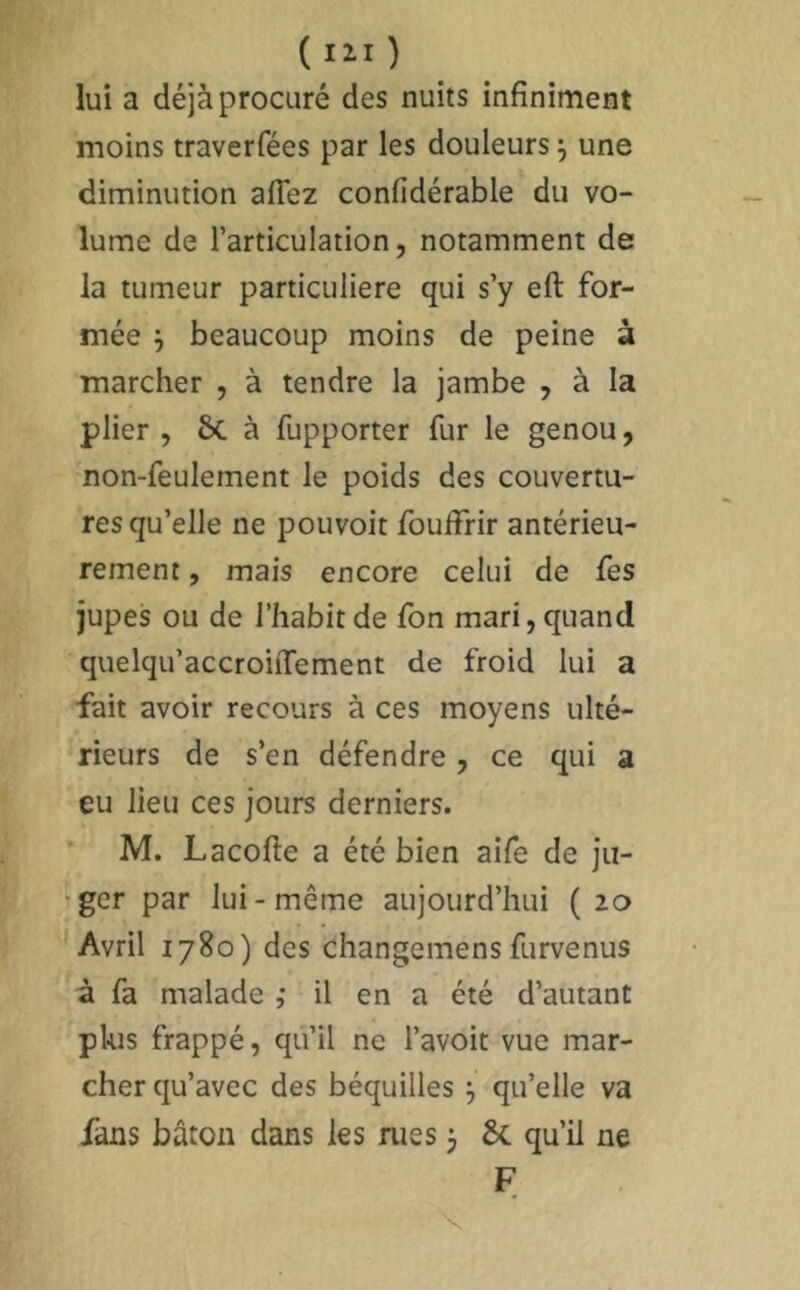 ( I2.I ) lui a déjà procuré des nuits infiniment moins traverfées par les douleurs j une diminution aflêz confidérable du vo- lume de l’articulation, notamment de la tumeur particulière qui s’y eft for- mée ; beaucoup moins de peine à marcher , à tendre la jambe , à la plier , èc à fupporter fur le genou, non-feulement le poids des couvertu- res qu’elle ne pouvoir fouffrir antérieu- rement , mais encore celui de fes jupes ou de l’habit de fon mari, quand quelqu’accroiiTement de froid lui a fait avoir recours à ces moyens ulté- rieurs de s’en défendre, ce qui a eu lieu ces jours derniers. M. Lacofte a été bien aife de ju- ger par lui-même aujourd’hui (20 Avril 1780) des changemens furvenus à fa malade ,• il en a été d’autant plus frappé, qu’il ne l’avoit vue mar- cher qu’avec des béquilles 3 qu’elle va fans bâton dans les rues j 8c qu’il ne F