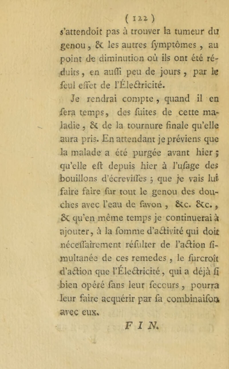 s’attendoit pas à trouver la tumeur du genou , & les autres fymptômes , au point de diminution où ils ont été ré- duits , en aulTi peu de jours, par le feul effet de l’Éleélricité. Je rendrai compte , quand il en fera temps, des fuites de cette ma- ladie 5 6c de la tournure finale qu’elle aura pris. En attendant je préviens que la malade a été purgée avant hier ; qu’elle eft depuis hier à l’ufàge des bouillons d’écrevilî'es 3 que je vais lut faire faire fur tout le genou des dou- ches avec l’eau de favon , &cc. 6cc., 6c qu’en même temps je continuerai à ajouter, à la fomme d’aéfivité qui doit néceflairement réfulter de l’aéfion fi- multanée de ces remedes , le furcroît d’aélion que l’Éleélricité, qui a déjà fi •bien opéré fans leur feccurs, pourra .leur faire acquérir par fa combinaifon avec eux. FIN.