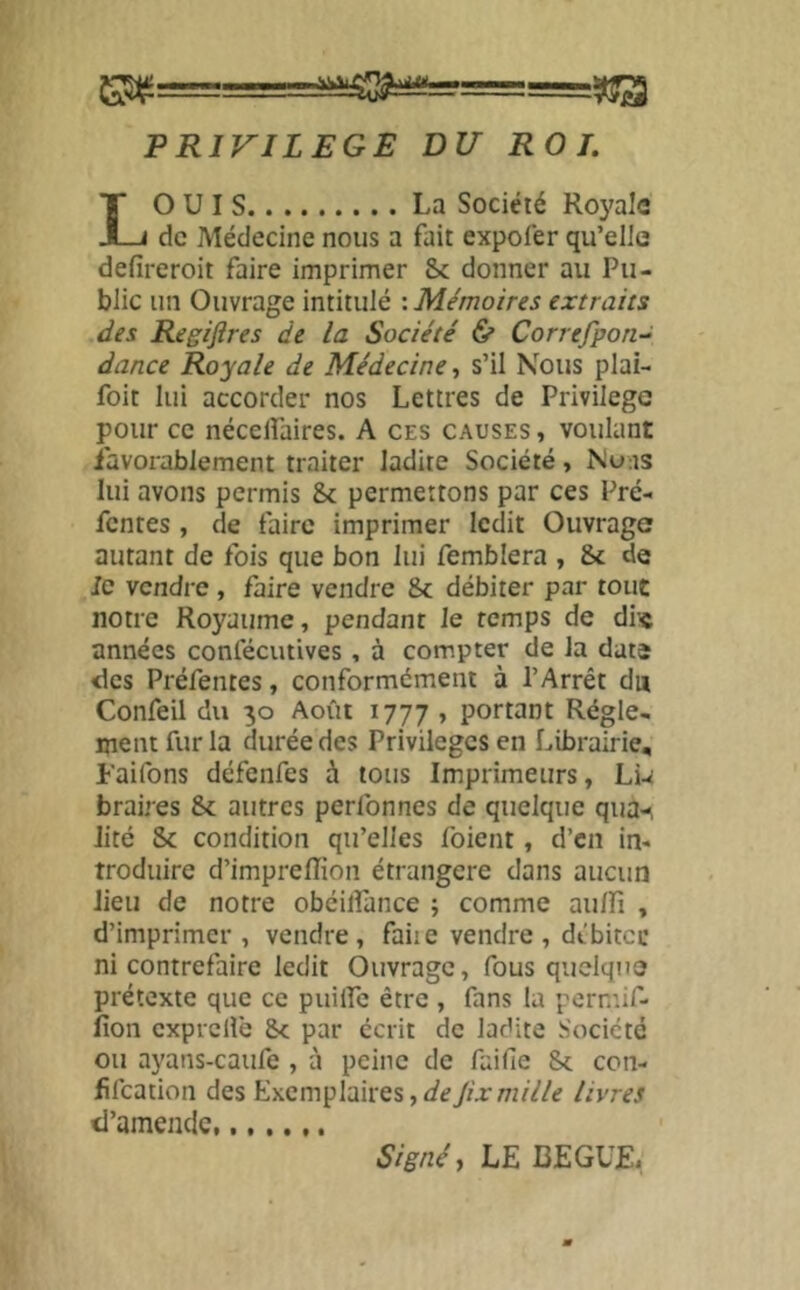 PRIVILEGE DU ROT. LOUIS La Société Royale de Médecine nous a fait expofer qu’elle defireroit faire imprimer Sc donner au Pu- blic un Ouvrage intitulé -.Mémoires extraits des Regiftres de la Société & Correfpon-^ dance Royale de Médecine, s’il Nous plai- foit lui accorder nos Lettres de Privilège pour ce nécelfaires. A ces causes , voulant iavorablement traiter ladite Société, Nuns lui avons permis 8c permettons par ces Pré- fentes , de faire imprimer ledit Ouvrage autant de fois que bon lui femblera , 8c de le vendre , faire vendre 8c débiter par tout notre Royaume, pendant le temps de die années conlecutives, à compter de la date <lcs Préfentes, conformément à l’Arrêt du Confeil du 30 Août 1777 , portant Régle- ment fur la durée des Privilèges en Librairie, Faifons défenfes à tous Imprimeurs, Lw braires 8c autres perfonnes de quelque qua-^ lité 8c condition qu’elles foient, d’en in- troduire d’imprefîion étrangère dans aucun lieu de notre obéilîance ; comme au/fi , d’imprimer, vendre, faite vendre , débitée ni contrefaire ledit Ouvrage, fous quelque prétexte que ce puiifc être , fans la permif- iîon exprcHe 8c par écrit de ladite Société ou ayans-caufe , à peine de faille 8c con- fifeation des Exemplaires ^ de/ixmille livres «l’amende, Signé y LE BEGUE,