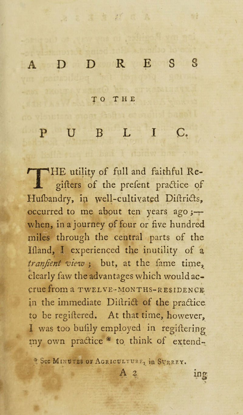 r \ ADDRESS I JO THE PUBLIC. The utility of full and faithful Re- gifters of the prefent pradlice of Hufbandry, in 'vvell-cultiyated Diftrids, occurred to me about ten years ago ;-r- wben, in a journey of four or five hundred miles through the central parts of the Ifland, pi experienced the inutility of a tranjient view y but, at the fame tiipe, clearly faw the advantages which would ac- crue from a twelve-months-residence in the immediate Difrifl: of the prafliice. to be regiftered. At that time, however, I was too bufily employed in regiftering my own pracftice ^ to^ think of extend- * See Minutes of Agriculture, in Surrey. V A 2 ing.